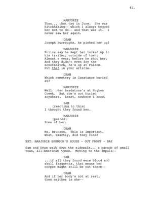 MARJORIE
Then... that day in June. She was
hitchhiking-- which I always begged
her not to do-- and that was it. I
never saw her again.
DEAN
Joseph Burroughs, he picked her up?
MARJORIE
Police say he kept her locked up in
his trailer, outside of town.
Almost a year, before he shot her.
And they didn’t even fry the
sonofabitch, he’s up at Folsom.
Put that in your article.
DEAN
Which cemetery is Constance buried
at?
MARJORIE
Well. Her headstone’s at Hughes
Creek. But she’s not buried
anywhere. Least, nowhere I know.
SAM
(reacting to this)
I thought they found her.
MARJORIE
(pained)
Some of her.
DEAN
Ms. Brunson. This is important.
What, exactly, did they find?
EXT. MARJORIE BRUNSON’S HOUSE - OUT FRONT - DAY
Sam and Dean walk down the sidewalk... a parade of small
town, all-American homes. Moving to the Impala--
SAM
...if all they found were blood and
skull fragments, that means her
corpse might still be out there--
DEAN
And if her body’s not at rest,
then neither is she--
41.
 