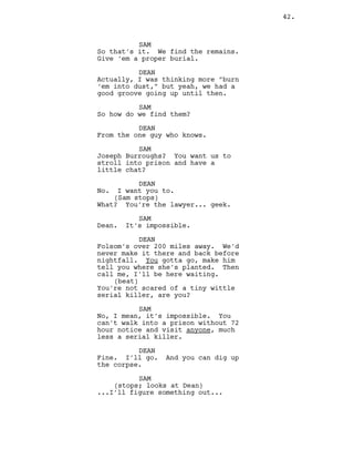 SAM
So that’s it. We find the remains.
Give ‘em a proper burial.
DEAN
Actually, I was thinking more “burn
‘em into dust,” but yeah, we had a
good groove going up until then.
SAM
So how do we find them?
DEAN
From the one guy who knows.
SAM
Joseph Burroughs? You want us to
stroll into prison and have a
little chat?
DEAN
No. I want you to.
(Sam stops)
What? You’re the lawyer... geek.
SAM
Dean. It’s impossible.
DEAN
Folsom’s over 200 miles away. We’d
never make it there and back before
nightfall. You gotta go, make him
tell you where she’s planted. Then
call me, I’ll be here waiting.
(beat)
You’re not scared of a tiny wittle
serial killer, are you?
SAM
No, I mean, it’s impossible. You
can’t walk into a prison without 72
hour notice and visit anyone, much
less a serial killer.
DEAN
Fine. I’ll go. And you can dig up
the corpse.
SAM
(stops; looks at Dean)
...I’ll figure something out...
42.
 
