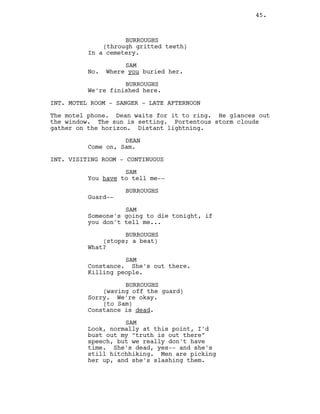 BURROUGHS
(through gritted teeth)
In a cemetery.
SAM
No. Where you buried her.
BURROUGHS
We’re finished here.
INT. MOTEL ROOM - SANGER - LATE AFTERNOON
The motel phone. Dean waits for it to ring. He glances out
the window. The sun is setting. Portentous storm clouds
gather on the horizon. Distant lightning.
DEAN
Come on, Sam.
INT. VISITING ROOM - CONTINUOUS
SAM
You have to tell me--
BURROUGHS
Guard--
SAM
Someone’s going to die tonight, if
you don’t tell me...
BURROUGHS
(stops; a beat)
What?
SAM
Constance. She’s out there.
Killing people.
BURROUGHS
(waving off the guard)
Sorry. We’re okay.
(to Sam)
Constance is dead.
SAM
Look, normally at this point, I’d
bust out my “truth is out there”
speech, but we really don’t have
time. She’s dead, yes-- and she’s
still hitchhiking. Men are picking
her up, and she’s slashing them.
45.
 