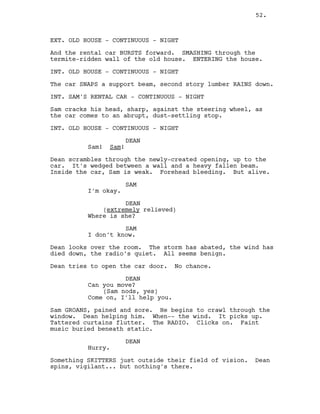 EXT. OLD HOUSE - CONTINUOUS - NIGHT
And the rental car BURSTS forward. SMASHING through the
termite-ridden wall of the old house. ENTERING the house.
INT. OLD HOUSE - CONTINUOUS - NIGHT
The car SNAPS a support beam, second story lumber RAINS down.
INT. SAM’S RENTAL CAR - CONTINUOUS - NIGHT
Sam cracks his head, sharp, against the steering wheel, as
the car comes to an abrupt, dust-settling stop.
INT. OLD HOUSE - CONTINUOUS - NIGHT
DEAN
Sam! Sam!
Dean scrambles through the newly-created opening, up to the
car. It’s wedged between a wall and a heavy fallen beam.
Inside the car, Sam is weak. Forehead bleeding. But alive.
SAM
I’m okay.
DEAN
(extremely relieved)
Where is she?
SAM
I don’t know.
Dean looks over the room. The storm has abated, the wind has
died down, the radio’s quiet. All seems benign.
Dean tries to open the car door. No chance.
DEAN
Can you move?
(Sam nods, yes)
Come on, I’ll help you.
Sam GROANS, pained and sore. He begins to crawl through the
window. Dean helping him. When-- the wind. It picks up.
Tattered curtains flutter. The RADIO. Clicks on. Faint
music buried beneath static.
DEAN
Hurry.
Something SKITTERS just outside their field of vision. Dean
spins, vigilant... but nothing’s there.
52.
 