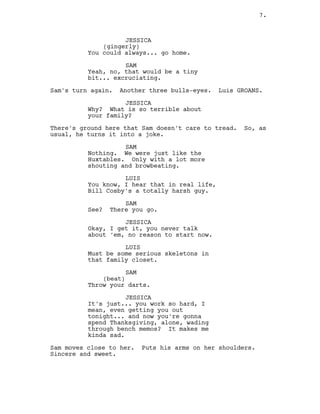 JESSICA
(gingerly)
You could always... go home.
SAM
Yeah, no, that would be a tiny
bit... excruciating.
Sam’s turn again. Another three bulls-eyes. Luis GROANS.
JESSICA
Why? What is so terrible about
your family?
There’s ground here that Sam doesn’t care to tread. So, as
usual, he turns it into a joke.
SAM
Nothing. We were just like the
Huxtables. Only with a lot more
shouting and browbeating.
LUIS
You know, I hear that in real life,
Bill Cosby’s a totally harsh guy.
SAM
See? There you go.
JESSICA
Okay, I get it, you never talk
about ‘em, no reason to start now.
LUIS
Must be some serious skeletons in
that family closet.
SAM
(beat)
Throw your darts.
JESSICA
It’s just... you work so hard, I
mean, even getting you out
tonight... and now you’re gonna
spend Thanksgiving, alone, wading
through bench memos? It makes me
kinda sad.
Sam moves close to her. Puts his arms on her shoulders.
Sincere and sweet.
7.
 