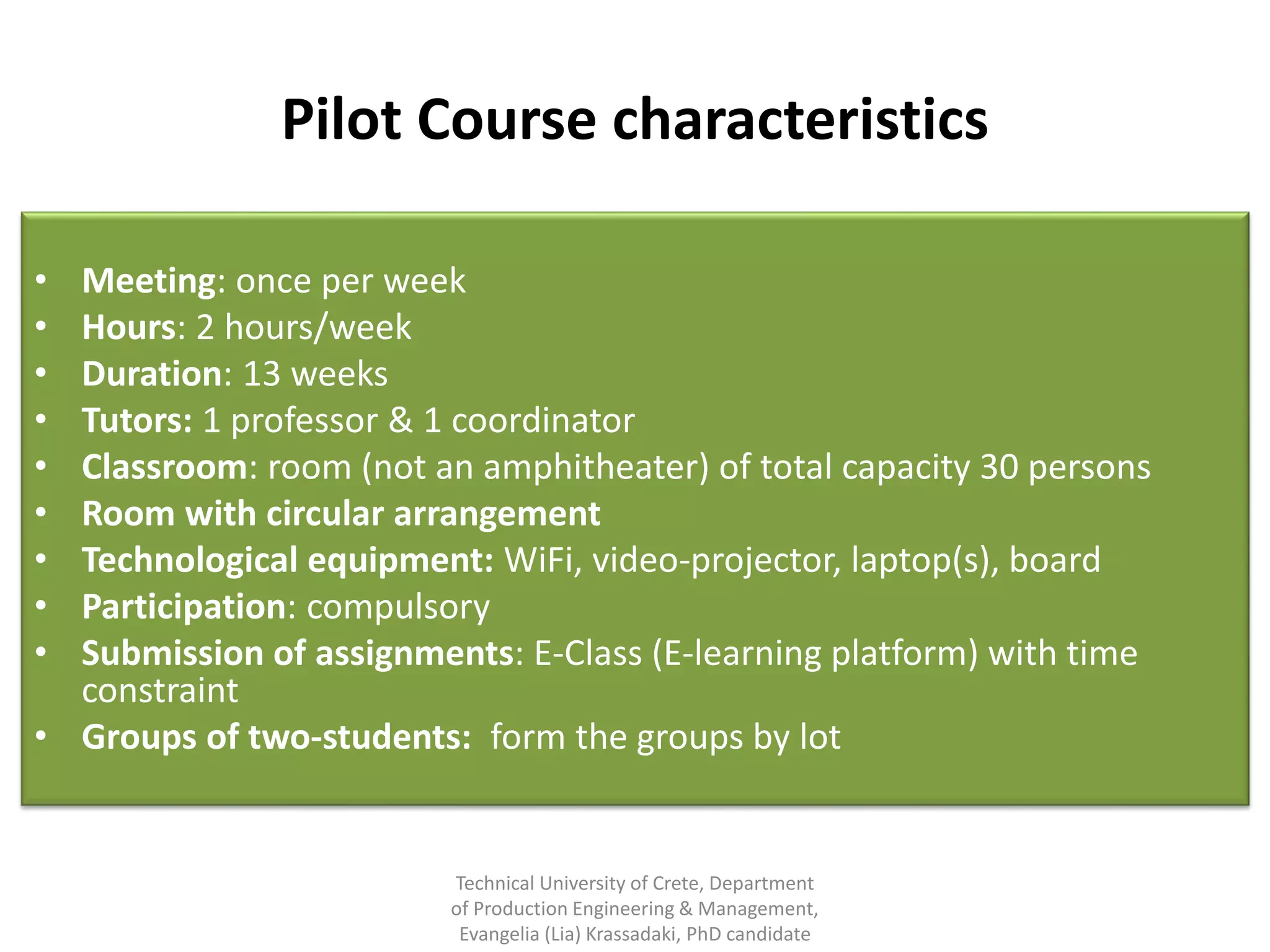 Pilot Course characteristics

• Meeting: once per week
• Hours: 2 hours/week
• Duration: 13 weeks
• Tutors: 1 professor & 1 coordinator
• Classroom: room (not an amphitheater) of total capacity 30 persons
• Room with circular arrangement
• Technological equipment: WiFi, video-projector, laptop(s), board
• Participation: compulsory
• Submission of assignments: Ε-Class (E-learning platform) with time
  constraint
• Groups of two-students: form the groups by lot


                         Technical University of Crete, Department
                         of Production Engineering & Management,
                          Evangelia (Lia) Krassadaki, PhD candidate
 