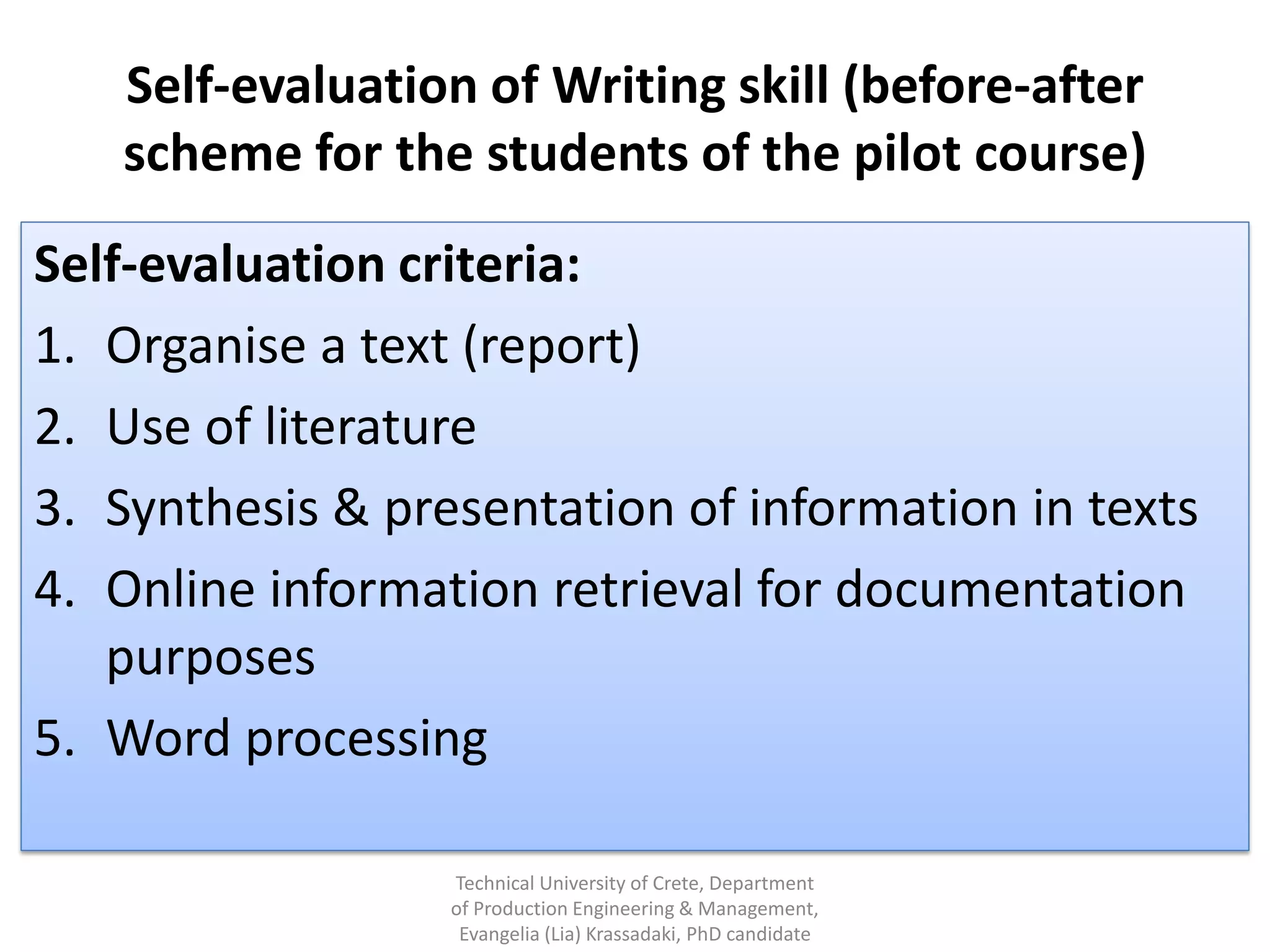 Self-evaluation of Writing skill (before-after
   scheme for the students of the pilot course)
Self-evaluation criteria:
1. Organise a text (report)
2. Use of literature
3. Synthesis & presentation of information in texts
4. Online information retrieval for documentation
   purposes
5. Word processing

                  Technical University of Crete, Department
                  of Production Engineering & Management,
                   Evangelia (Lia) Krassadaki, PhD candidate
 