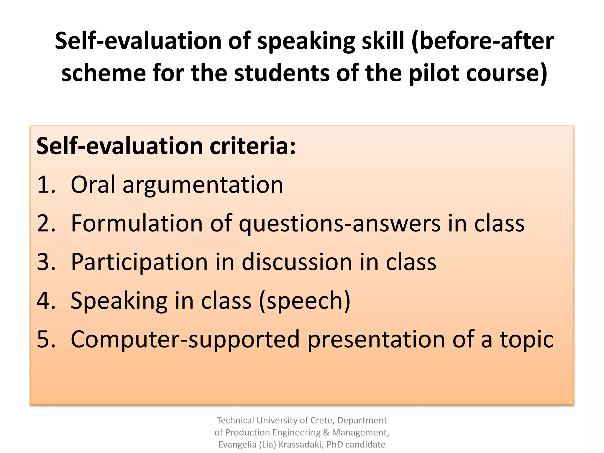 Self-evaluation of speaking skill (before-after
  scheme for the students of the pilot course)

Self-evaluation criteria:
1. Oral argumentation
2. Formulation of questions-answers in class
3. Participation in discussion in class
4. Speaking in class (speech)
5. Computer-supported presentation of a topic

                Technical University of Crete, Department
                of Production Engineering & Management,
                 Evangelia (Lia) Krassadaki, PhD candidate
 