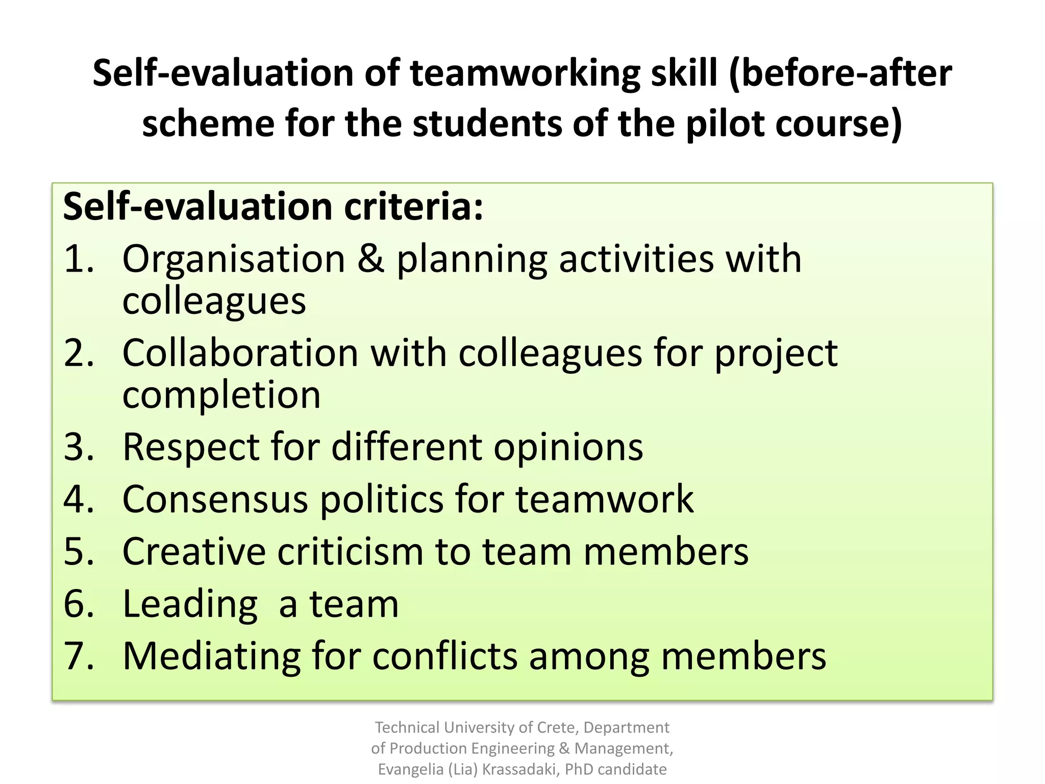 Self-evaluation of teamworking skill (before-after
    scheme for the students of the pilot course)
Self-evaluation criteria:
1. Organisation & planning activities with
   colleagues
2. Collaboration with colleagues for project
   completion
3. Respect for different opinions
4. Consensus politics for teamwork
5. Creative criticism to team members
6. Leading a team
7. Mediating for conflicts among members
                 Technical University of Crete, Department
                 of Production Engineering & Management,
                  Evangelia (Lia) Krassadaki, PhD candidate
 