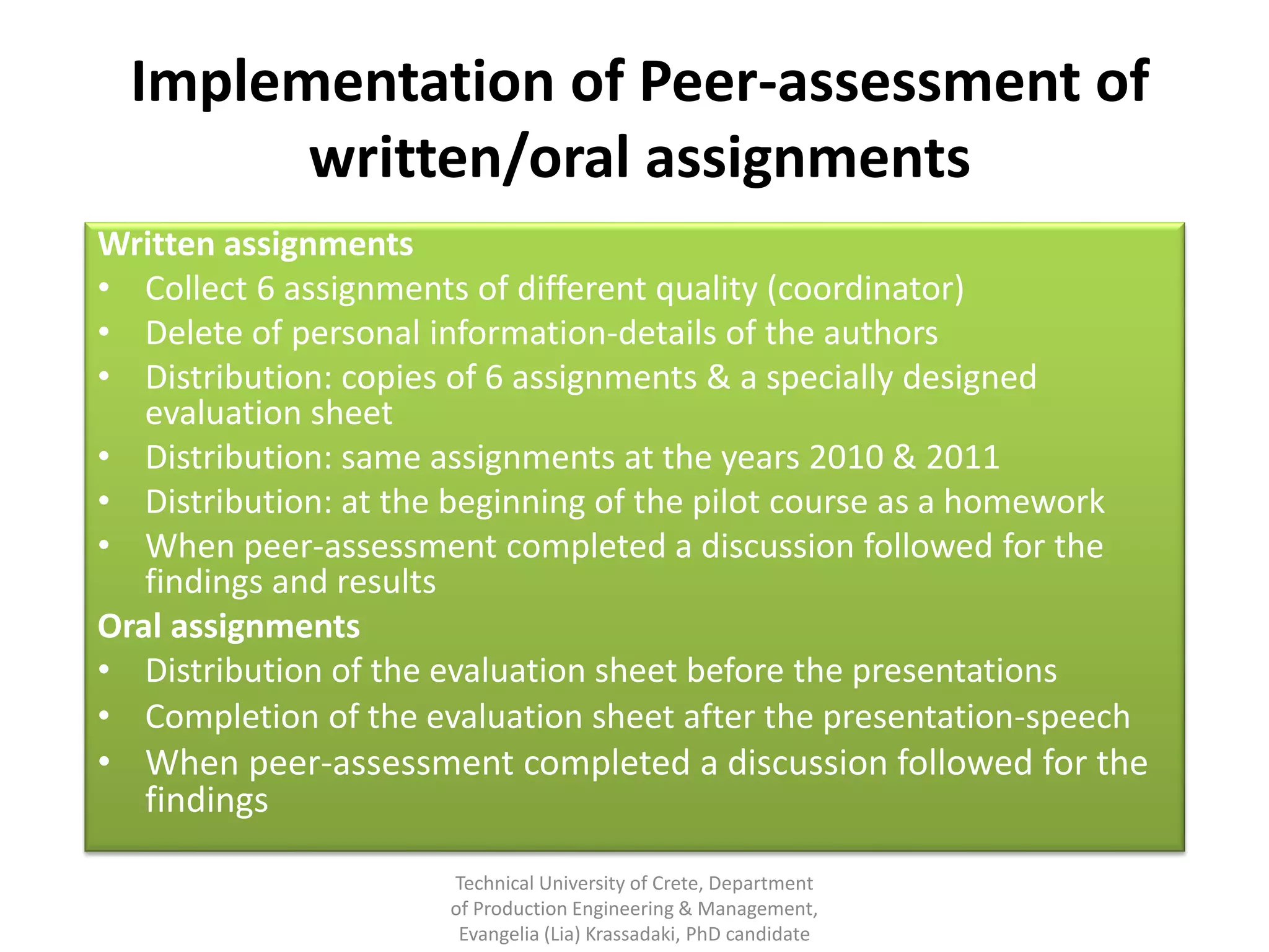 Implementation of Peer-assessment of
        written/oral assignments
Written assignments
• Collect 6 assignments of different quality (coordinator)
• Delete of personal information-details of the authors
• Distribution: copies of 6 assignments & a specially designed
   evaluation sheet
• Distribution: same assignments at the years 2010 & 2011
• Distribution: at the beginning of the pilot course as a homework
• When peer-assessment completed a discussion followed for the
   findings and results
Oral assignments
• Distribution of the evaluation sheet before the presentations
• Completion of the evaluation sheet after the presentation-speech
• When peer-assessment completed a discussion followed for the
   findings

                      Technical University of Crete, Department
                      of Production Engineering & Management,
                       Evangelia (Lia) Krassadaki, PhD candidate
 