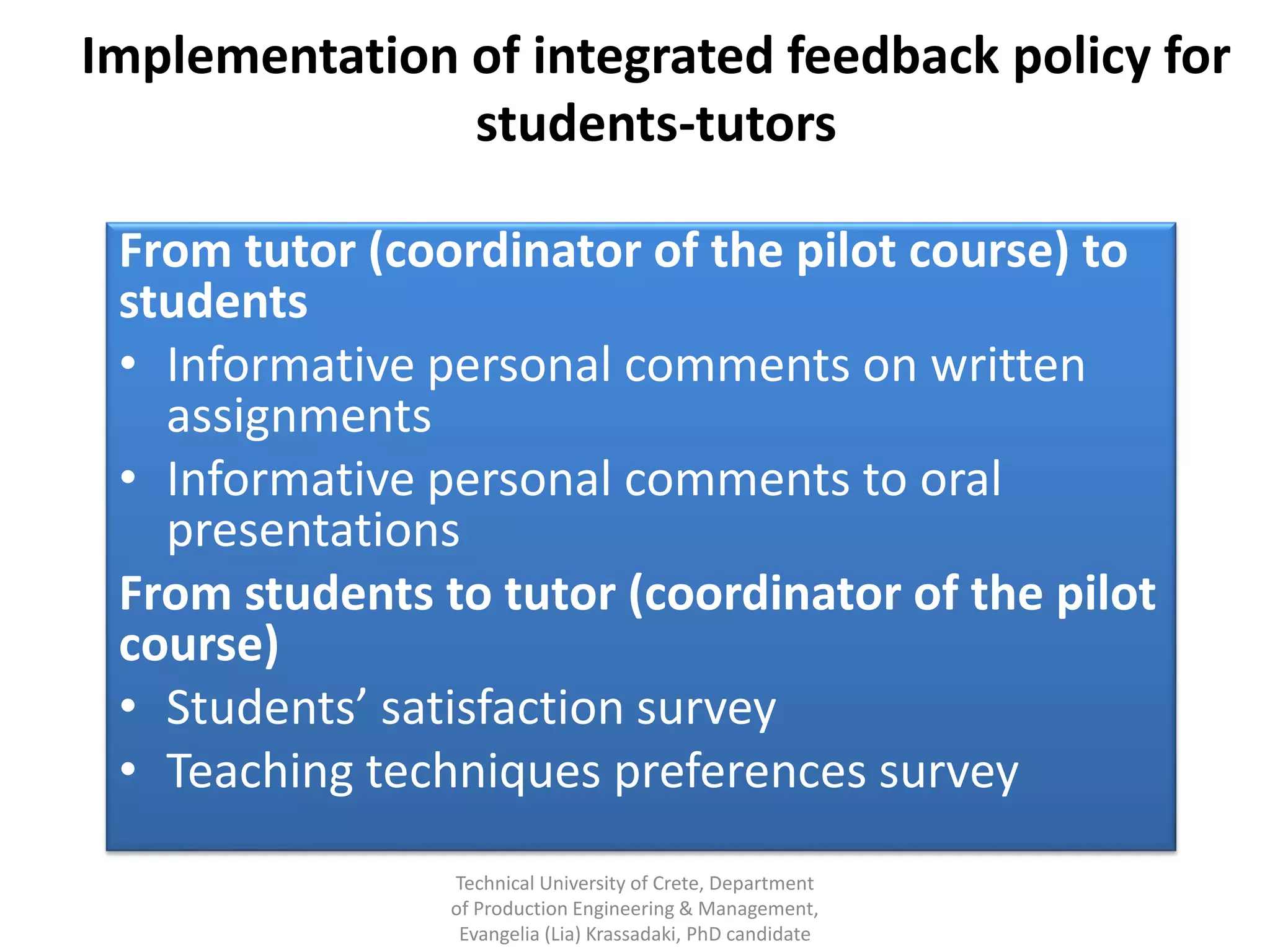 Implementation of integrated feedback policy for
               students-tutors

 From tutor (coordinator of the pilot course) to
 students
 • Informative personal comments on written
   assignments
 • Informative personal comments to oral
   presentations
 From students to tutor (coordinator of the pilot
 course)
 • Students’ satisfaction survey
 • Teaching techniques preferences survey
                Technical University of Crete, Department
                of Production Engineering & Management,
                 Evangelia (Lia) Krassadaki, PhD candidate
 