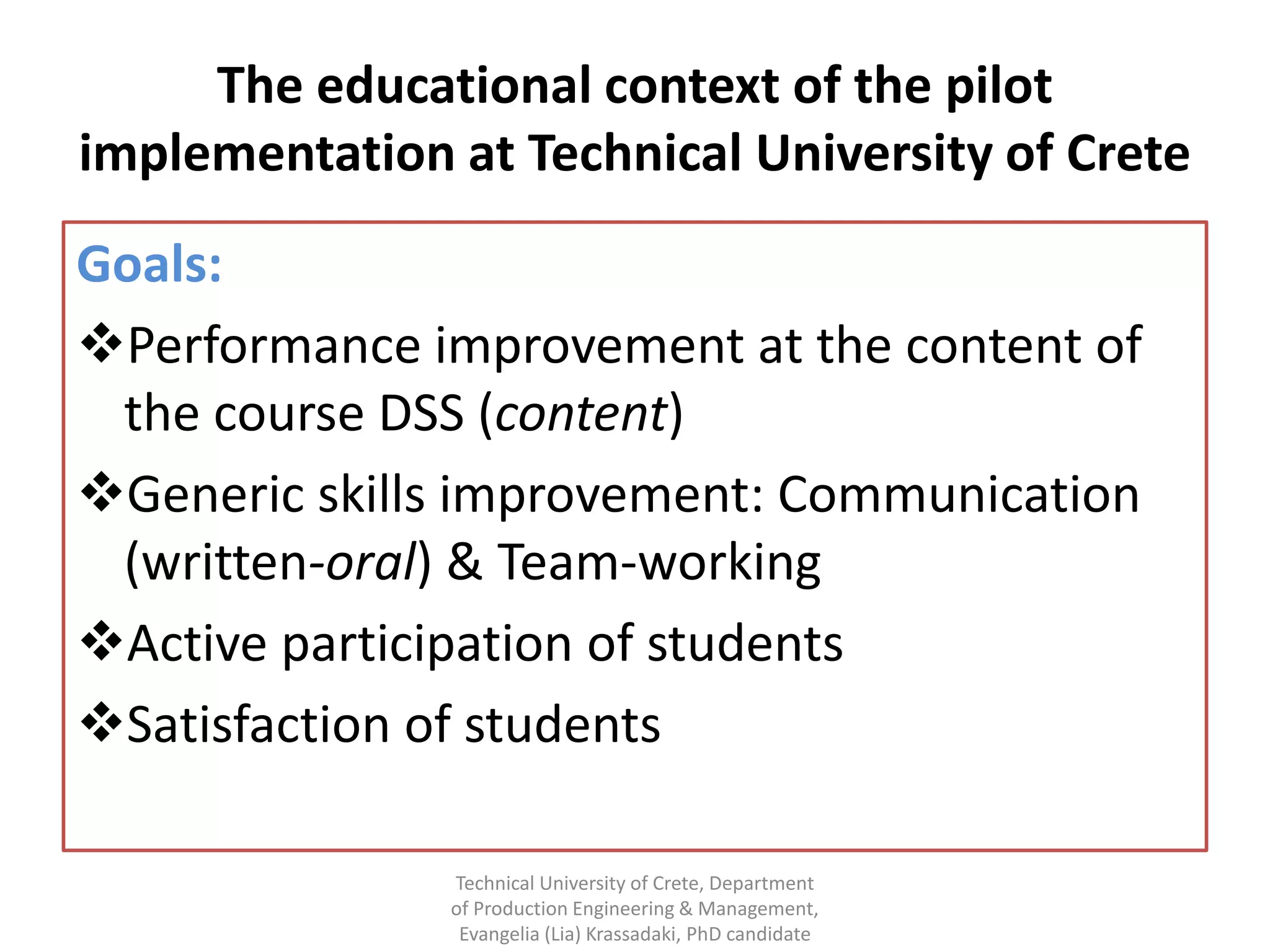 The educational context of the pilot
implementation at Technical University of Crete
Goals:
Performance improvement at the content of
 the course DSS (content)
Generic skills improvement: Communication
 (written-oral) & Team-working
Active participation of students
Satisfaction of students

               Technical University of Crete, Department
               of Production Engineering & Management,
                Evangelia (Lia) Krassadaki, PhD candidate
 