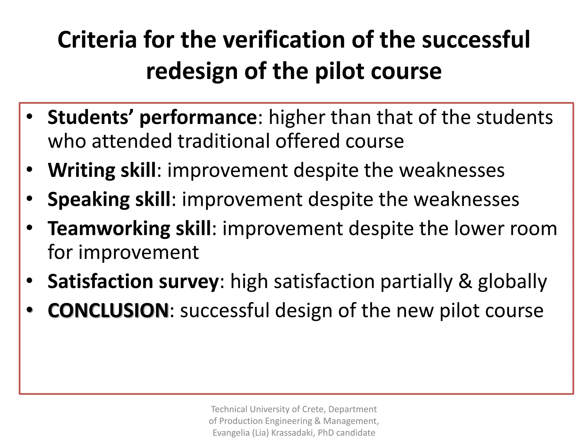 Criteria for the verification of the successful
            redesign of the pilot course
• Students’ performance: higher than that of the students
  who attended traditional offered course
• Writing skill: improvement despite the weaknesses
• Speaking skill: improvement despite the weaknesses
• Teamworking skill: improvement despite the lower room
  for improvement
• Satisfaction survey: high satisfaction partially & globally
• CONCLUSION: successful design of the new pilot course



                    Technical University of Crete, Department
                    of Production Engineering & Management,
                     Evangelia (Lia) Krassadaki, PhD candidate
 