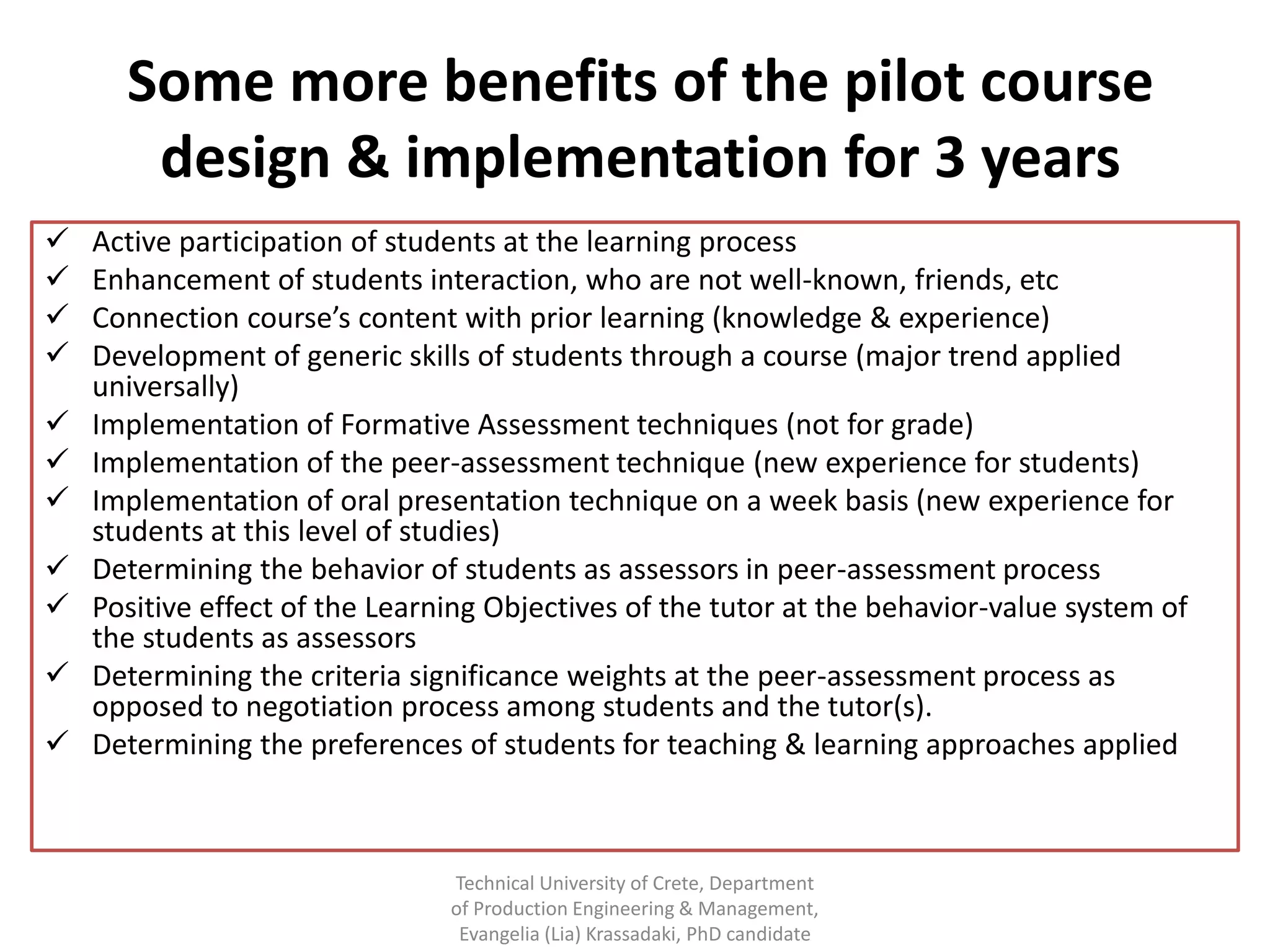 Some more benefits of the pilot course
       design & implementation for 3 years
   Active participation of students at the learning process
   Enhancement of students interaction, who are not well-known, friends, etc
   Connection course’s content with prior learning (knowledge & experience)
   Development of generic skills of students through a course (major trend applied
    universally)
   Implementation of Formative Assessment techniques (not for grade)
   Implementation of the peer-assessment technique (new experience for students)
   Implementation of oral presentation technique on a week basis (new experience for
    students at this level of studies)
   Determining the behavior of students as assessors in peer-assessment process
   Positive effect of the Learning Objectives of the tutor at the behavior-value system of
    the students as assessors
   Determining the criteria significance weights at the peer-assessment process as
    opposed to negotiation process among students and the tutor(s).
   Determining the preferences of students for teaching & learning approaches applied



                                Technical University of Crete, Department
                                of Production Engineering & Management,
                                 Evangelia (Lia) Krassadaki, PhD candidate
 