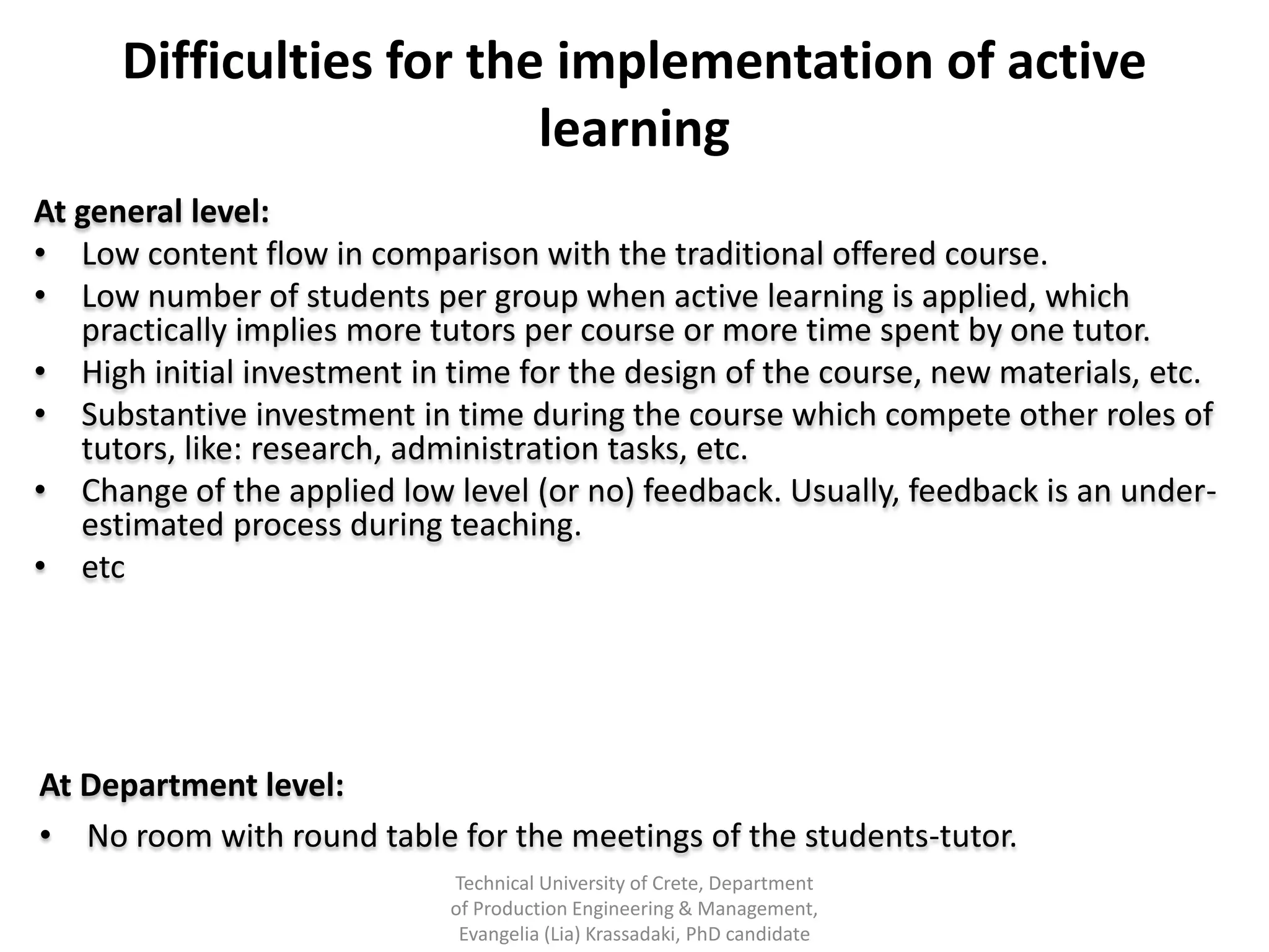 Difficulties for the implementation of active
                          learning
At general level:
• Low content flow in comparison with the traditional offered course.
• Low number of students per group when active learning is applied, which
   practically implies more tutors per course or more time spent by one tutor.
• High initial investment in time for the design of the course, new materials, etc.
• Substantive investment in time during the course which compete other roles of
   tutors, like: research, administration tasks, etc.
• Change of the applied low level (or no) feedback. Usually, feedback is an under-
   estimated process during teaching.
• etc




At Department level:
• No room with round table for the meetings of the students-tutor.
                             Technical University of Crete, Department
                             of Production Engineering & Management,
                              Evangelia (Lia) Krassadaki, PhD candidate
 