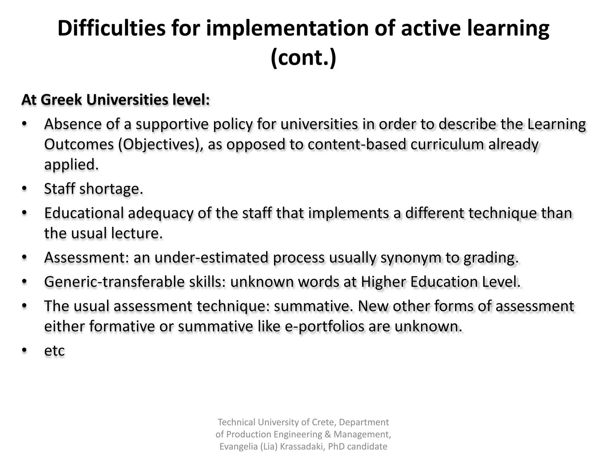 Difficulties for implementation of active learning
                           (cont.)
At Greek Universities level:
• Absence of a supportive policy for universities in order to describe the Learning
   Outcomes (Objectives), as opposed to content-based curriculum already
   applied.
• Staff shortage.
• Educational adequacy of the staff that implements a different technique than
   the usual lecture.
• Assessment: an under-estimated process usually synonym to grading.
• Generic-transferable skills: unknown words at Higher Education Level.
• The usual assessment technique: summative. New other forms of assessment
   either formative or summative like e-portfolios are unknown.
• etc



                            Technical University of Crete, Department
                            of Production Engineering & Management,
                             Evangelia (Lia) Krassadaki, PhD candidate
 