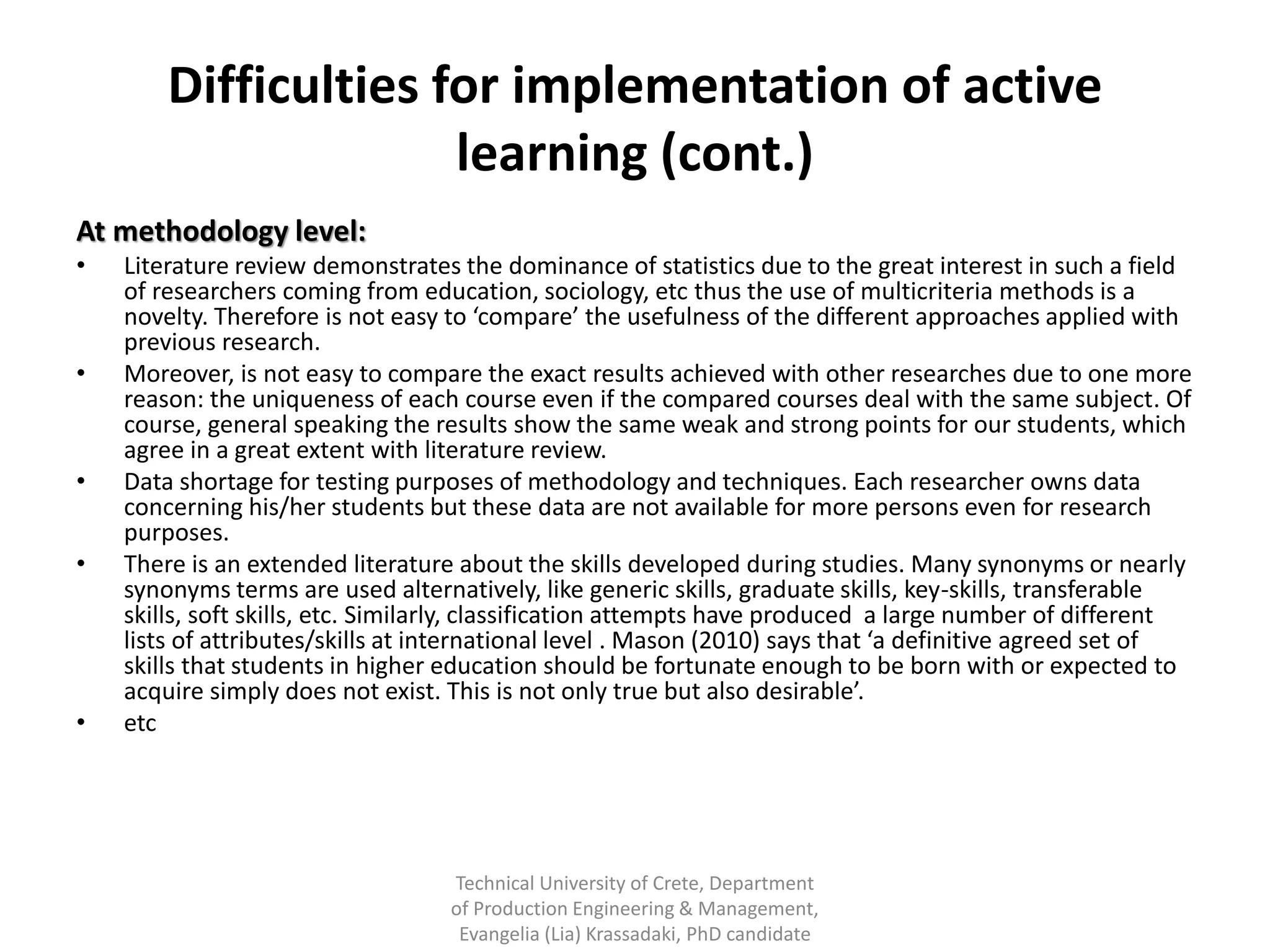 Difficulties for implementation of active
                      learning (cont.)
At methodology level:
•   Literature review demonstrates the dominance of statistics due to the great interest in such a field
    of researchers coming from education, sociology, etc thus the use of multicriteria methods is a
    novelty. Therefore is not easy to ‘compare’ the usefulness of the different approaches applied with
    previous research.
•   Moreover, is not easy to compare the exact results achieved with other researches due to one more
    reason: the uniqueness of each course even if the compared courses deal with the same subject. Of
    course, general speaking the results show the same weak and strong points for our students, which
    agree in a great extent with literature review.
•   Data shortage for testing purposes of methodology and techniques. Each researcher owns data
    concerning his/her students but these data are not available for more persons even for research
    purposes.
•   There is an extended literature about the skills developed during studies. Many synonyms or nearly
    synonyms terms are used alternatively, like generic skills, graduate skills, key-skills, transferable
    skills, soft skills, etc. Similarly, classification attempts have produced a large number of different
    lists of attributes/skills at international level . Mason (2010) says that ‘a definitive agreed set of
    skills that students in higher education should be fortunate enough to be born with or expected to
    acquire simply does not exist. This is not only true but also desirable’.
•   etc




                                   Technical University of Crete, Department
                                   of Production Engineering & Management,
                                    Evangelia (Lia) Krassadaki, PhD candidate
 