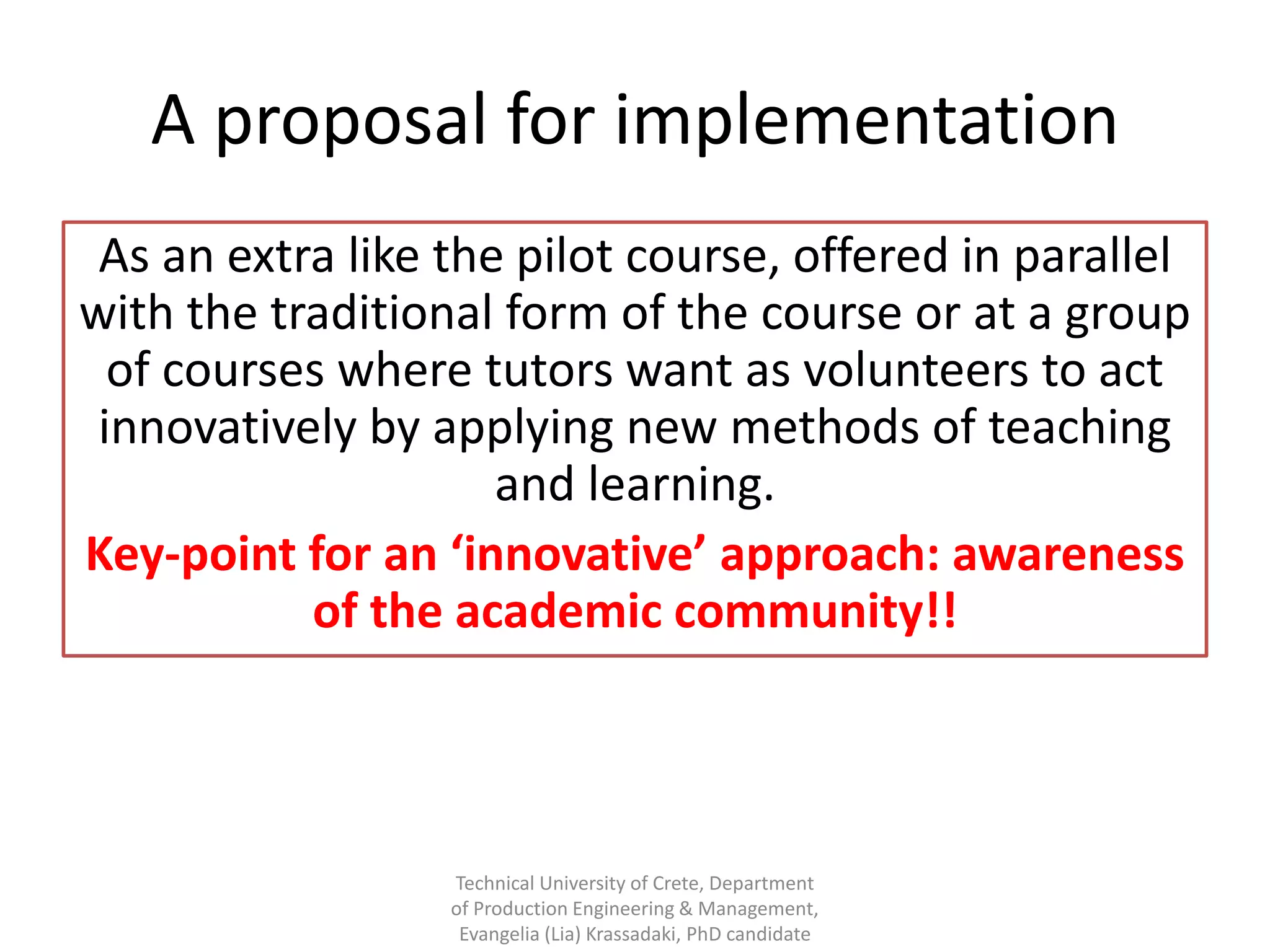 A proposal for implementation
 As an extra like the pilot course, offered in parallel
with the traditional form of the course or at a group
  of courses where tutors want as volunteers to act
 innovatively by applying new methods of teaching
                     and learning.
Key-point for an ‘innovative’ approach: awareness
           of the academic community!!



                  Technical University of Crete, Department
                  of Production Engineering & Management,
                   Evangelia (Lia) Krassadaki, PhD candidate
 