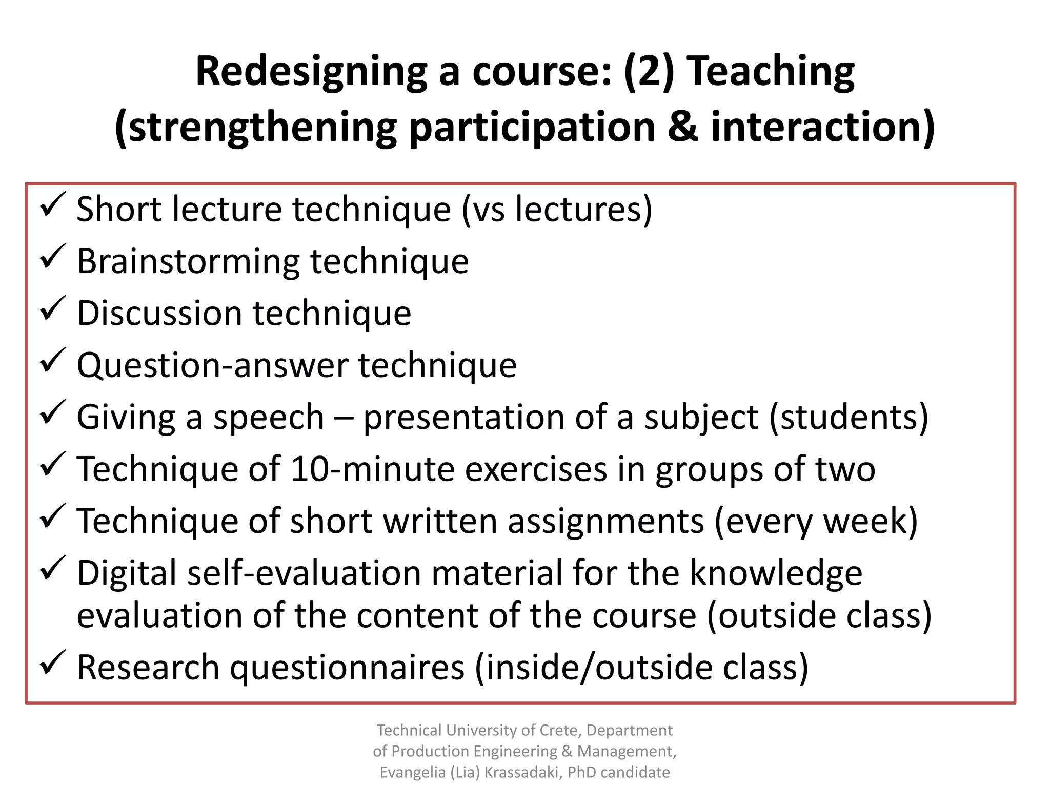 Redesigning a course: (2) Teaching
    (strengthening participation & interaction)
 Short lecture technique (vs lectures)
 Brainstorming technique
 Discussion technique
 Question-answer technique
 Giving a speech – presentation of a subject (students)
 Technique of 10-minute exercises in groups of two
 Technique of short written assignments (every week)
 Digital self-evaluation material for the knowledge
  evaluation of the content of the course (outside class)
 Research questionnaires (inside/outside class)
                     Technical University of Crete, Department
                     of Production Engineering & Management,
                      Evangelia (Lia) Krassadaki, PhD candidate
 