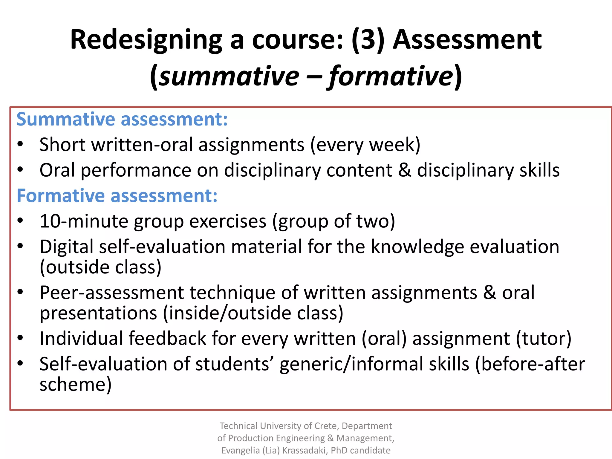 Redesigning a course: (3) Assessment
           (summative – formative)
Summative assessment:
• Short written-oral assignments (every week)
• Oral performance on disciplinary content & disciplinary skills
Formative assessment:
• 10-minute group exercises (group of two)
• Digital self-evaluation material for the knowledge evaluation
  (outside class)
• Peer-assessment technique of written assignments & oral
  presentations (inside/outside class)
• Individual feedback for every written (oral) assignment (tutor)
• Self-evaluation of students’ generic/informal skills (before-after
  scheme)
                        Technical University of Crete, Department
                        of Production Engineering & Management,
                         Evangelia (Lia) Krassadaki, PhD candidate
 