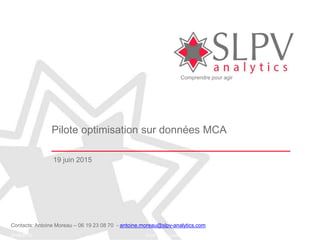 Comprendre pour agir
19/06/2015 Nom du document 1
Pilote optimisation sur données MCA
19 juin 2015
Contacts: Antoine Moreau – 06 19 23 08 70 - antoine.moreau@slpv-analytics.com
 