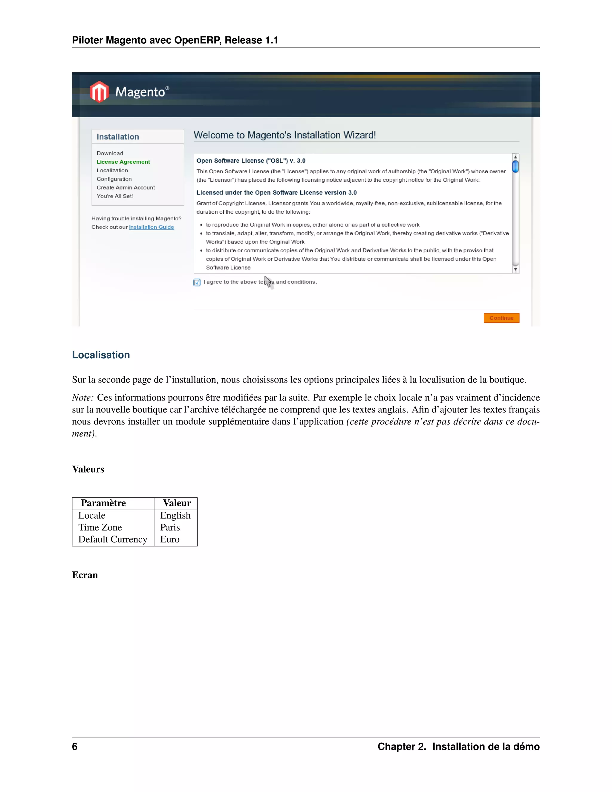 Piloter Magento avec OpenERP, Release 1.1




Localisation

Sur la seconde page de l’installation, nous choisissons les options principales liées à la localisation de la boutique.
Note: Ces informations pourrons être modiﬁées par la suite. Par exemple le choix locale n’a pas vraiment d’incidence
sur la nouvelle boutique car l’archive téléchargée ne comprend que les textes anglais. Aﬁn d’ajouter les textes français
nous devrons installer un module supplémentaire dans l’application (cette procédure n’est pas décrite dans ce docu-
ment).


Valeurs


    Paramètre          Valeur
    Locale             English
    Time Zone          Paris
    Default Currency   Euro


Ecran




6                                                                               Chapter 2. Installation de la démo
 