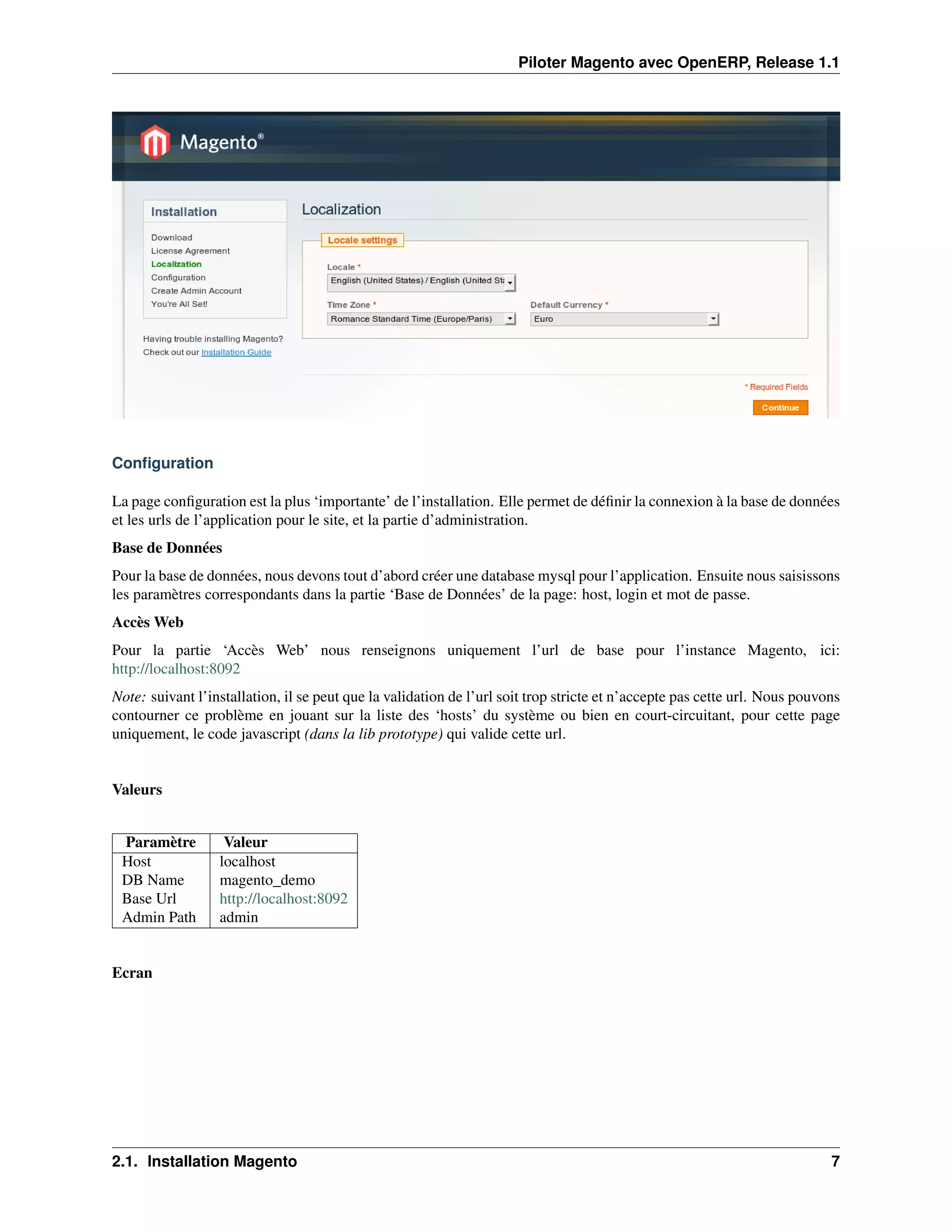 Piloter Magento avec OpenERP, Release 1.1




Conﬁguration

La page conﬁguration est la plus ‘importante’ de l’installation. Elle permet de déﬁnir la connexion à la base de données
et les urls de l’application pour le site, et la partie d’administration.
Base de Données
Pour la base de données, nous devons tout d’abord créer une database mysql pour l’application. Ensuite nous saisissons
les paramètres correspondants dans la partie ‘Base de Données’ de la page: host, login et mot de passe.
Accès Web
Pour la partie ‘Accès Web’ nous renseignons uniquement l’url de base pour l’instance Magento, ici:
http://localhost:8092
Note: suivant l’installation, il se peut que la validation de l’url soit trop stricte et n’accepte pas cette url. Nous pouvons
contourner ce problème en jouant sur la liste des ‘hosts’ du système ou bien en court-circuitant, pour cette page
uniquement, le code javascript (dans la lib prototype) qui valide cette url.


Valeurs


 Paramètre         Valeur
 Host             localhost
 DB Name          magento_demo
 Base Url         http://localhost:8092
 Admin Path       admin


Ecran




2.1. Installation Magento                                                                                                   7
 