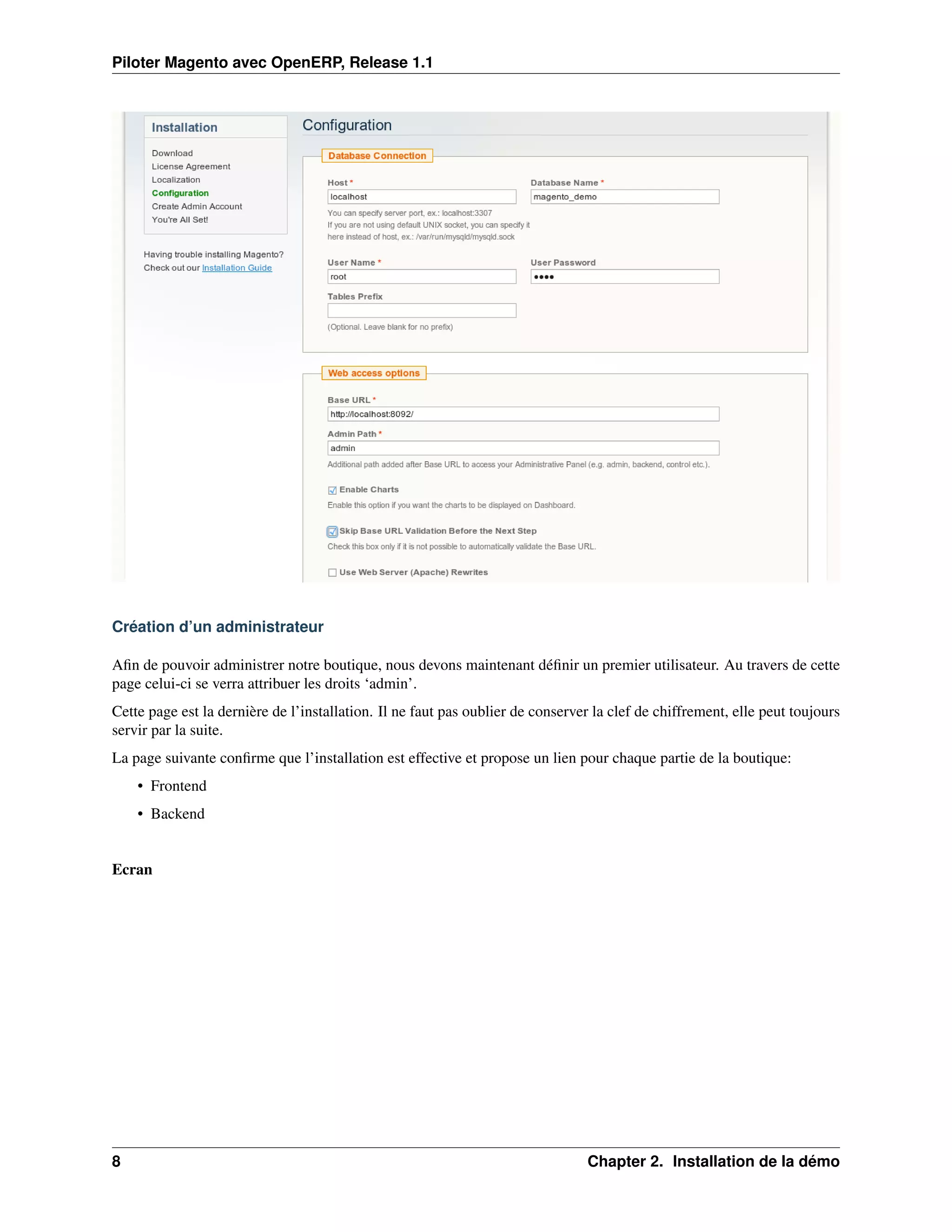 Piloter Magento avec OpenERP, Release 1.1




Création d’un administrateur

Aﬁn de pouvoir administrer notre boutique, nous devons maintenant déﬁnir un premier utilisateur. Au travers de cette
page celui-ci se verra attribuer les droits ‘admin’.
Cette page est la dernière de l’installation. Il ne faut pas oublier de conserver la clef de chiffrement, elle peut toujours
servir par la suite.
La page suivante conﬁrme que l’installation est effective et propose un lien pour chaque partie de la boutique:
    • Frontend
    • Backend


Ecran




8                                                                               Chapter 2. Installation de la démo
 