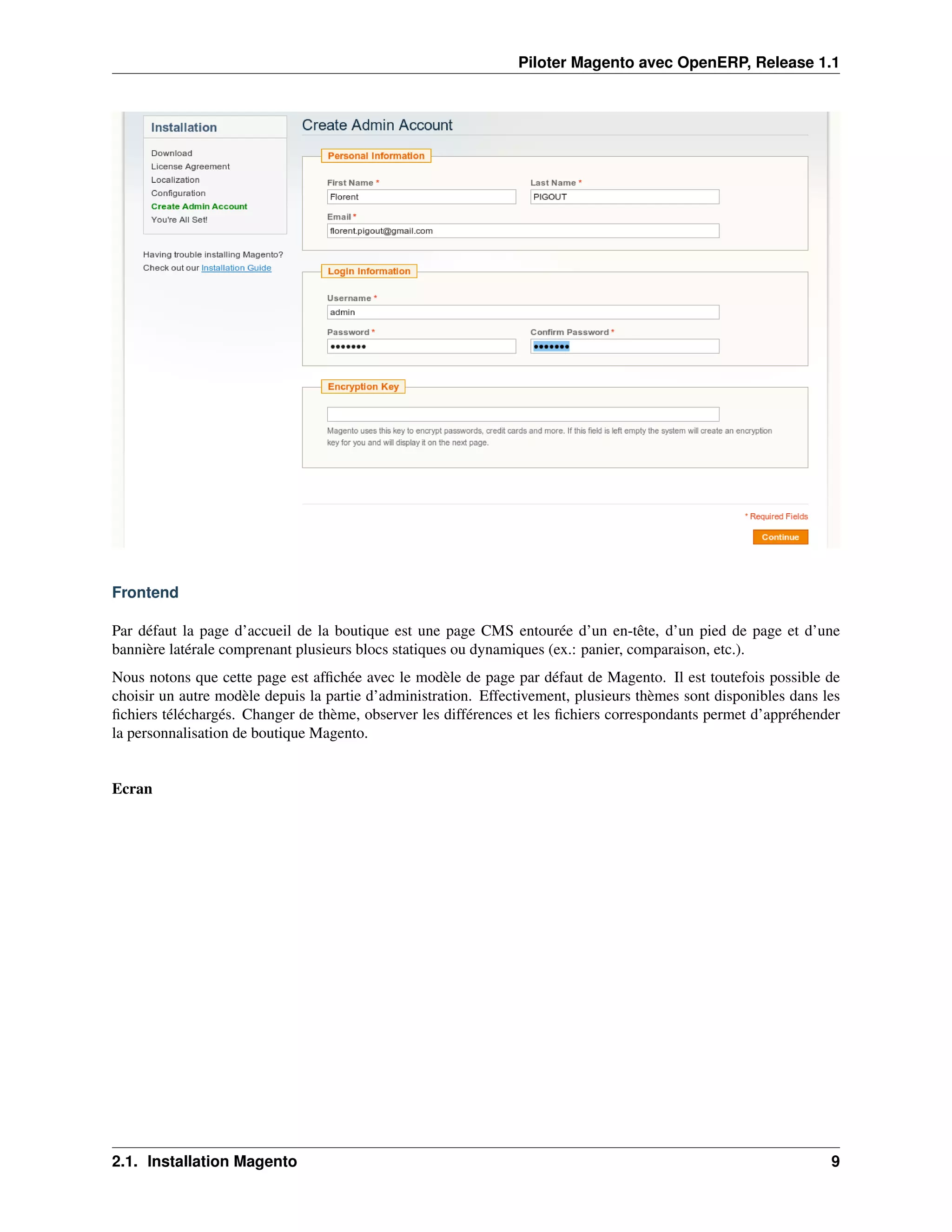 Piloter Magento avec OpenERP, Release 1.1




Frontend

Par défaut la page d’accueil de la boutique est une page CMS entourée d’un en-tête, d’un pied de page et d’une
bannière latérale comprenant plusieurs blocs statiques ou dynamiques (ex.: panier, comparaison, etc.).
Nous notons que cette page est afﬁchée avec le modèle de page par défaut de Magento. Il est toutefois possible de
choisir un autre modèle depuis la partie d’administration. Effectivement, plusieurs thèmes sont disponibles dans les
ﬁchiers téléchargés. Changer de thème, observer les différences et les ﬁchiers correspondants permet d’appréhender
la personnalisation de boutique Magento.


Ecran




2.1. Installation Magento                                                                                         9
 