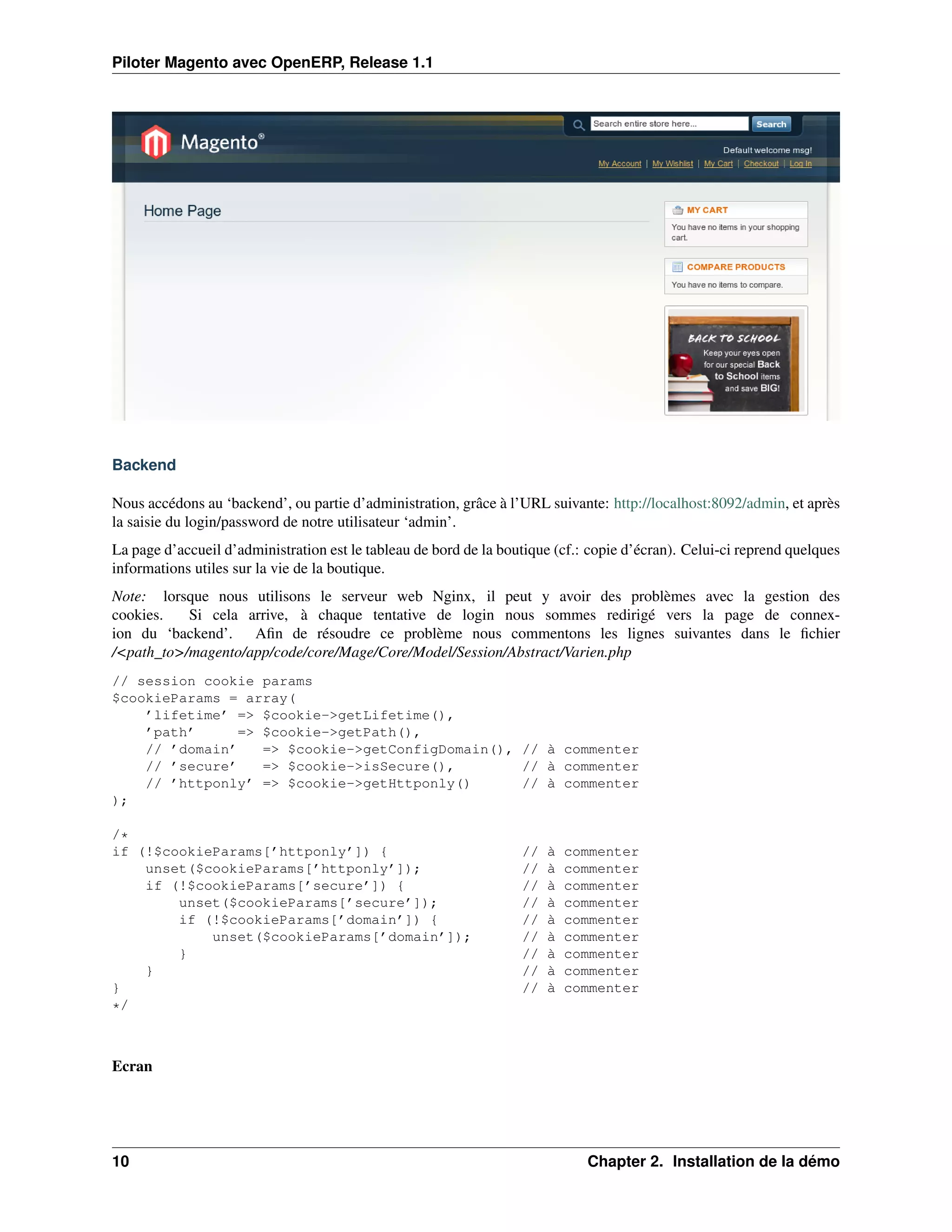 Piloter Magento avec OpenERP, Release 1.1




Backend

Nous accédons au ‘backend’, ou partie d’administration, grâce à l’URL suivante: http://localhost:8092/admin, et après
la saisie du login/password de notre utilisateur ‘admin’.
La page d’accueil d’administration est le tableau de bord de la boutique (cf.: copie d’écran). Celui-ci reprend quelques
informations utiles sur la vie de la boutique.
Note: lorsque nous utilisons le serveur web Nginx, il peut y avoir des problèmes avec la gestion des
cookies.   Si cela arrive, à chaque tentative de login nous sommes redirigé vers la page de connex-
ion du ‘backend’. Aﬁn de résoudre ce problème nous commentons les lignes suivantes dans le ﬁchier
/<path_to>/magento/app/code/core/Mage/Core/Model/Session/Abstract/Varien.php
// session cookie params
$cookieParams = array(
    ’lifetime’ => $cookie->getLifetime(),
    ’path’      => $cookie->getPath(),
    // ’domain’    => $cookie->getConfigDomain(), // à commenter
    // ’secure’    => $cookie->isSecure(),        // à commenter
    // ’httponly’ => $cookie->getHttponly()       // à commenter
);

/*
if (!$cookieParams[’httponly’]) {                                  //   à   commenter
    unset($cookieParams[’httponly’]);                              //   à   commenter
    if (!$cookieParams[’secure’]) {                                //   à   commenter
        unset($cookieParams[’secure’]);                            //   à   commenter
        if (!$cookieParams[’domain’]) {                            //   à   commenter
            unset($cookieParams[’domain’]);                        //   à   commenter
        }                                                          //   à   commenter
    }                                                              //   à   commenter
}                                                                  //   à   commenter
*/



Ecran




10                                                                            Chapter 2. Installation de la démo
 