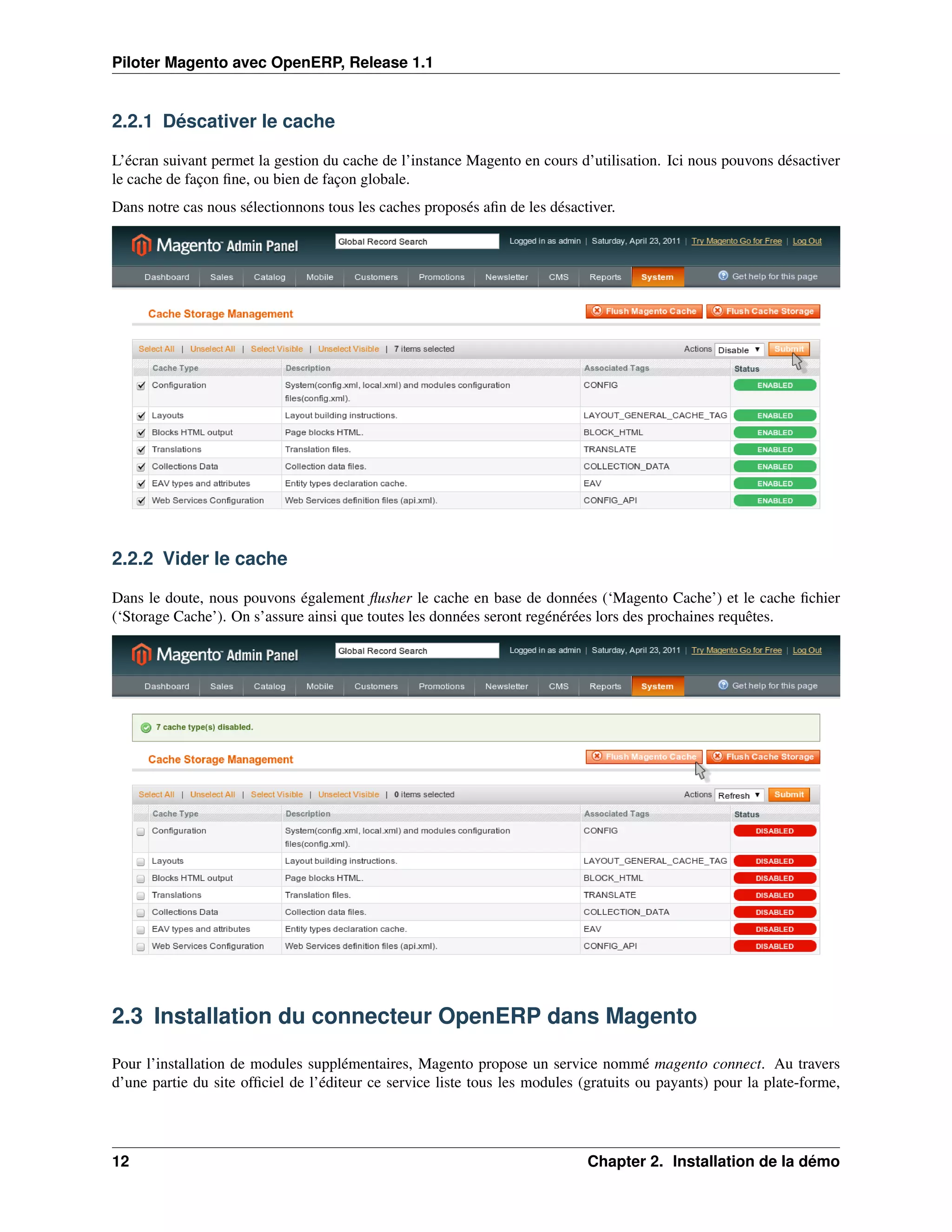 Piloter Magento avec OpenERP, Release 1.1


2.2.1 Déscativer le cache

L’écran suivant permet la gestion du cache de l’instance Magento en cours d’utilisation. Ici nous pouvons désactiver
le cache de façon ﬁne, ou bien de façon globale.
Dans notre cas nous sélectionnons tous les caches proposés aﬁn de les désactiver.




2.2.2 Vider le cache

Dans le doute, nous pouvons également ﬂusher le cache en base de données (‘Magento Cache’) et le cache ﬁchier
(‘Storage Cache’). On s’assure ainsi que toutes les données seront regénérées lors des prochaines requêtes.




2.3 Installation du connecteur OpenERP dans Magento

Pour l’installation de modules supplémentaires, Magento propose un service nommé magento connect. Au travers
d’une partie du site ofﬁciel de l’éditeur ce service liste tous les modules (gratuits ou payants) pour la plate-forme,




12                                                                           Chapter 2. Installation de la démo
 