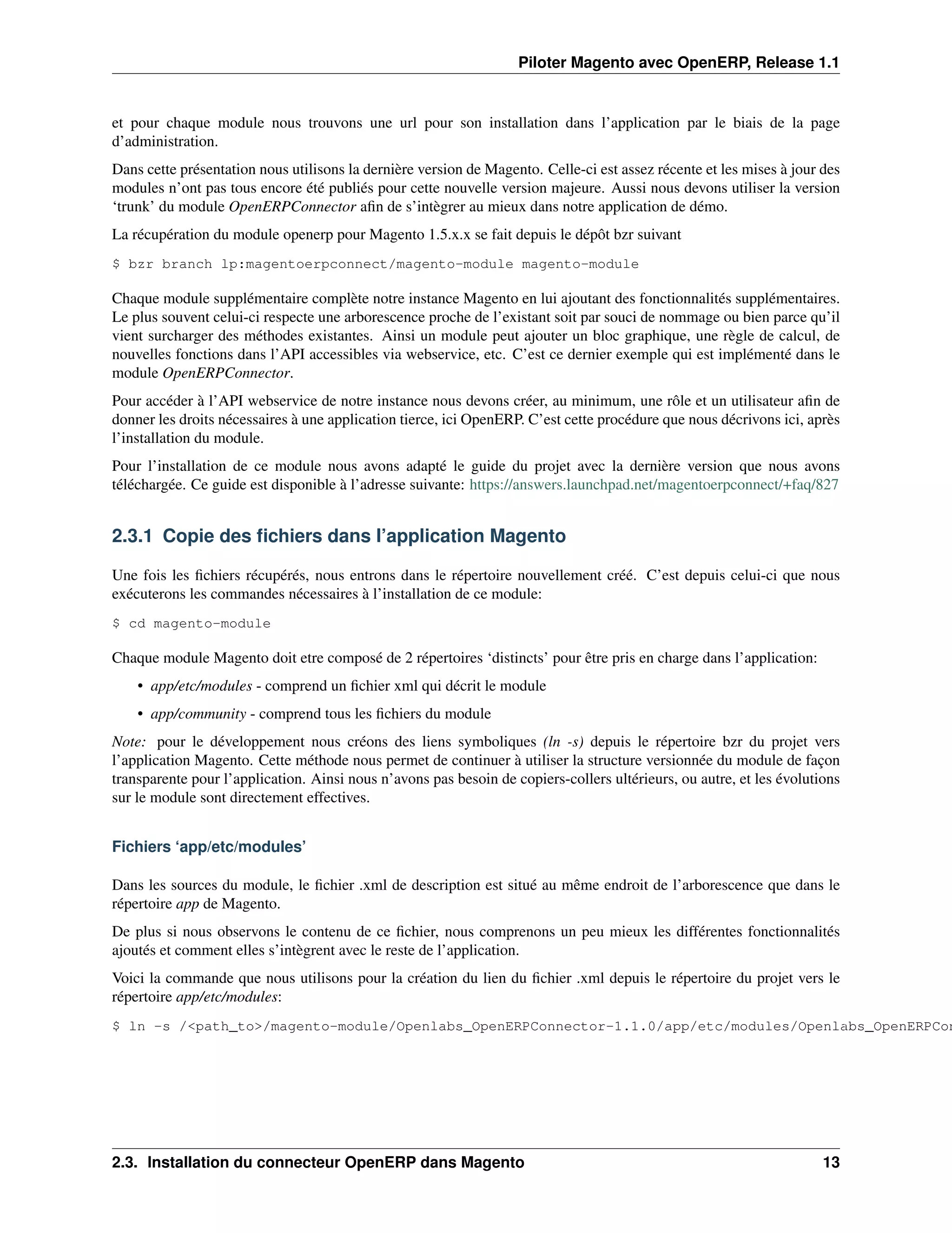 Piloter Magento avec OpenERP, Release 1.1


et pour chaque module nous trouvons une url pour son installation dans l’application par le biais de la page
d’administration.
Dans cette présentation nous utilisons la dernière version de Magento. Celle-ci est assez récente et les mises à jour des
modules n’ont pas tous encore été publiés pour cette nouvelle version majeure. Aussi nous devons utiliser la version
‘trunk’ du module OpenERPConnector aﬁn de s’intègrer au mieux dans notre application de démo.
La récupération du module openerp pour Magento 1.5.x.x se fait depuis le dépôt bzr suivant
$ bzr branch lp:magentoerpconnect/magento-module magento-module

Chaque module supplémentaire complète notre instance Magento en lui ajoutant des fonctionnalités supplémentaires.
Le plus souvent celui-ci respecte une arborescence proche de l’existant soit par souci de nommage ou bien parce qu’il
vient surcharger des méthodes existantes. Ainsi un module peut ajouter un bloc graphique, une règle de calcul, de
nouvelles fonctions dans l’API accessibles via webservice, etc. C’est ce dernier exemple qui est implémenté dans le
module OpenERPConnector.
Pour accéder à l’API webservice de notre instance nous devons créer, au minimum, une rôle et un utilisateur aﬁn de
donner les droits nécessaires à une application tierce, ici OpenERP. C’est cette procédure que nous décrivons ici, après
l’installation du module.
Pour l’installation de ce module nous avons adapté le guide du projet avec la dernière version que nous avons
téléchargée. Ce guide est disponible à l’adresse suivante: https://answers.launchpad.net/magentoerpconnect/+faq/827


2.3.1 Copie des ﬁchiers dans l’application Magento

Une fois les ﬁchiers récupérés, nous entrons dans le répertoire nouvellement créé. C’est depuis celui-ci que nous
exécuterons les commandes nécessaires à l’installation de ce module:
$ cd magento-module

Chaque module Magento doit etre composé de 2 répertoires ‘distincts’ pour être pris en charge dans l’application:
    • app/etc/modules - comprend un ﬁchier xml qui décrit le module
    • app/community - comprend tous les ﬁchiers du module
Note: pour le développement nous créons des liens symboliques (ln -s) depuis le répertoire bzr du projet vers
l’application Magento. Cette méthode nous permet de continuer à utiliser la structure versionnée du module de façon
transparente pour l’application. Ainsi nous n’avons pas besoin de copiers-collers ultérieurs, ou autre, et les évolutions
sur le module sont directement effectives.


Fichiers ‘app/etc/modules’

Dans les sources du module, le ﬁchier .xml de description est situé au même endroit de l’arborescence que dans le
répertoire app de Magento.
De plus si nous observons le contenu de ce ﬁchier, nous comprenons un peu mieux les différentes fonctionnalités
ajoutés et comment elles s’intègrent avec le reste de l’application.
Voici la commande que nous utilisons pour la création du lien du ﬁchier .xml depuis le répertoire du projet vers le
répertoire app/etc/modules:
$ ln -s /<path_to>/magento-module/Openlabs_OpenERPConnector-1.1.0/app/etc/modules/Openlabs_OpenERPCon




2.3. Installation du connecteur OpenERP dans Magento                                                                  13
 