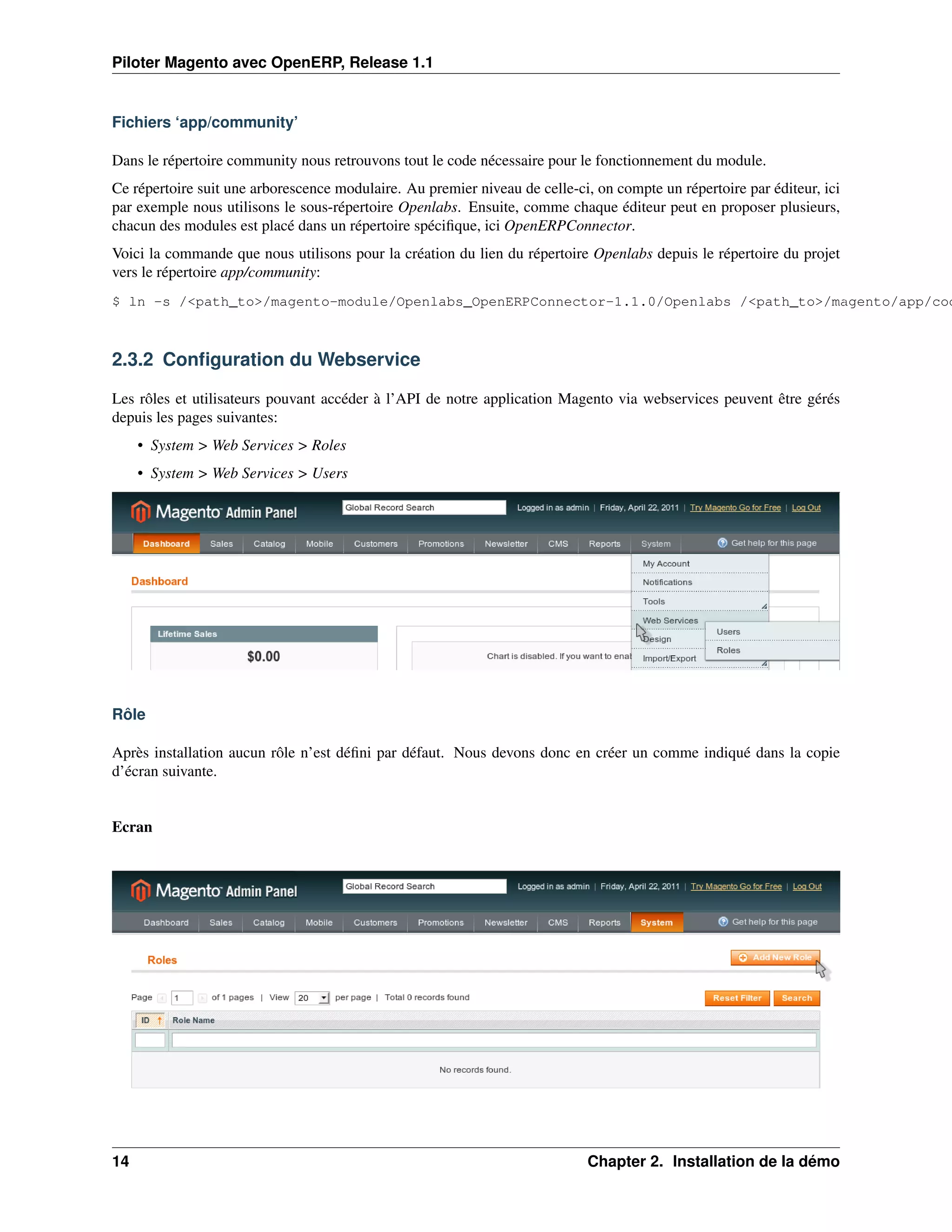 Piloter Magento avec OpenERP, Release 1.1


Fichiers ‘app/community’

Dans le répertoire community nous retrouvons tout le code nécessaire pour le fonctionnement du module.
Ce répertoire suit une arborescence modulaire. Au premier niveau de celle-ci, on compte un répertoire par éditeur, ici
par exemple nous utilisons le sous-répertoire Openlabs. Ensuite, comme chaque éditeur peut en proposer plusieurs,
chacun des modules est placé dans un répertoire spéciﬁque, ici OpenERPConnector.
Voici la commande que nous utilisons pour la création du lien du répertoire Openlabs depuis le répertoire du projet
vers le répertoire app/community:
$ ln -s /<path_to>/magento-module/Openlabs_OpenERPConnector-1.1.0/Openlabs /<path_to>/magento/app/cod



2.3.2 Conﬁguration du Webservice

Les rôles et utilisateurs pouvant accéder à l’API de notre application Magento via webservices peuvent être gérés
depuis les pages suivantes:
     • System > Web Services > Roles
     • System > Web Services > Users




Rôle

Après installation aucun rôle n’est déﬁni par défaut. Nous devons donc en créer un comme indiqué dans la copie
d’écran suivante.


Ecran




14                                                                           Chapter 2. Installation de la démo
 