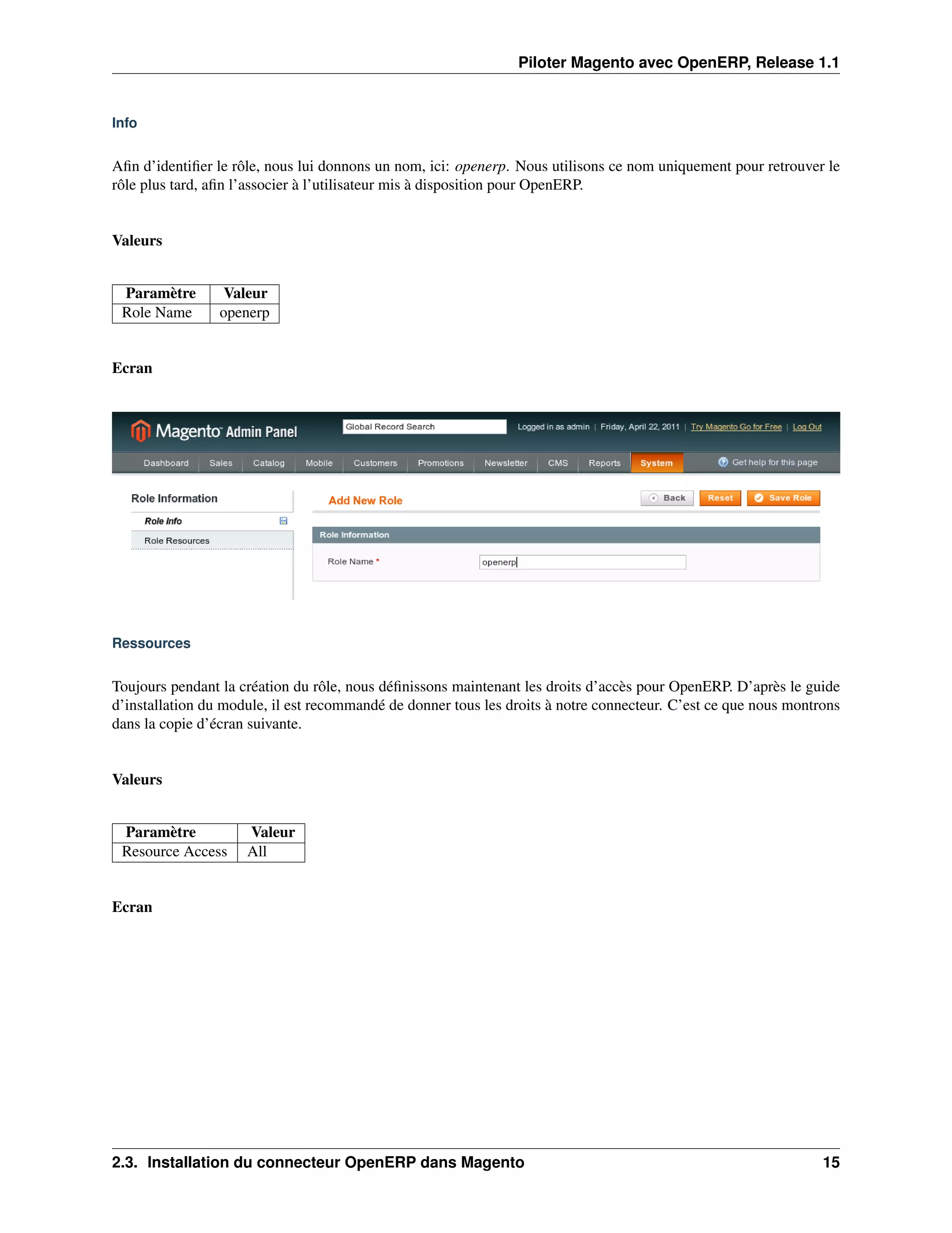 Piloter Magento avec OpenERP, Release 1.1


Info


Aﬁn d’identiﬁer le rôle, nous lui donnons un nom, ici: openerp. Nous utilisons ce nom uniquement pour retrouver le
rôle plus tard, aﬁn l’associer à l’utilisateur mis à disposition pour OpenERP.


Valeurs


 Paramètre        Valeur
 Role Name       openerp


Ecran




Ressources


Toujours pendant la création du rôle, nous déﬁnissons maintenant les droits d’accès pour OpenERP. D’après le guide
d’installation du module, il est recommandé de donner tous les droits à notre connecteur. C’est ce que nous montrons
dans la copie d’écran suivante.


Valeurs


 Paramètre           Valeur
 Resource Access     All


Ecran




2.3. Installation du connecteur OpenERP dans Magento                                                             15
 