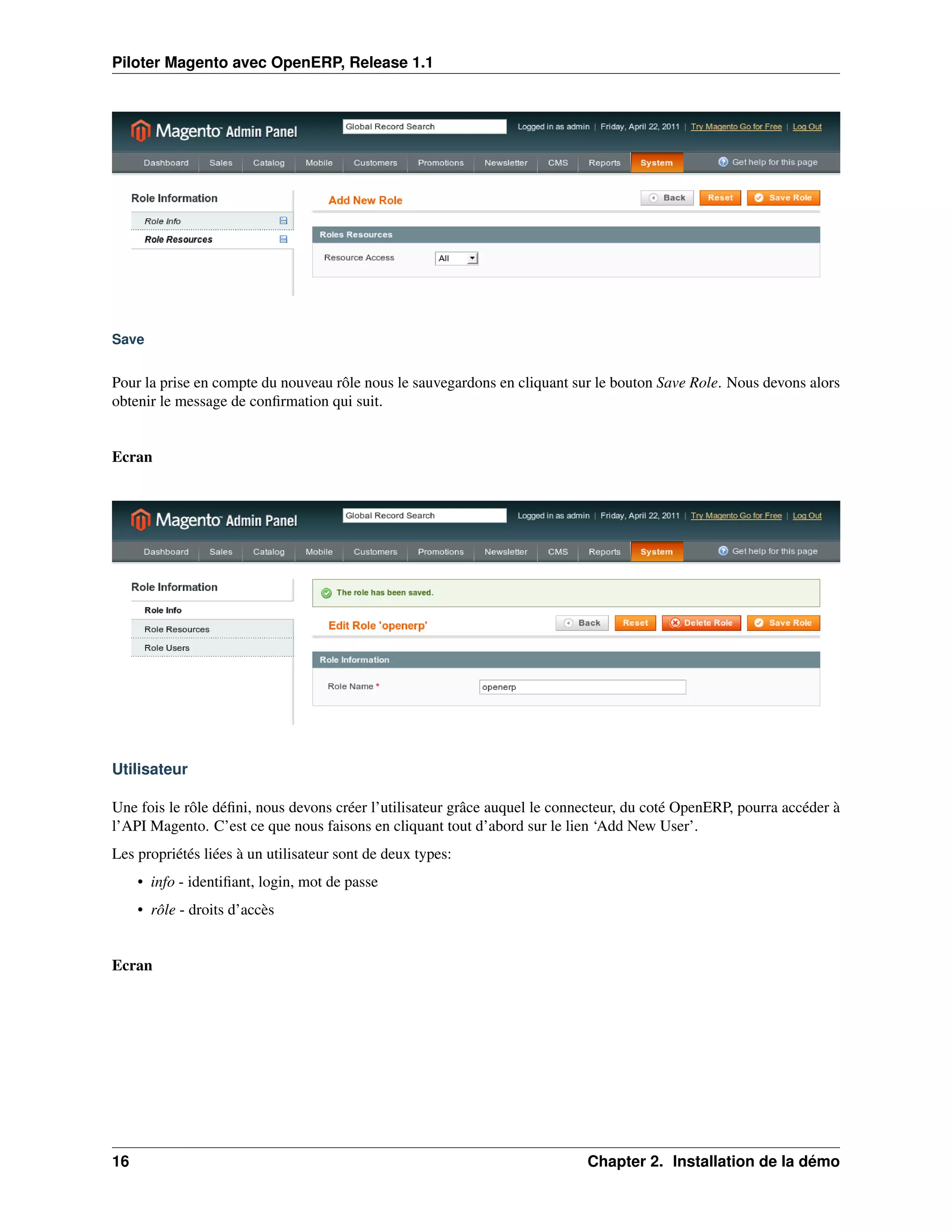Piloter Magento avec OpenERP, Release 1.1




Save


Pour la prise en compte du nouveau rôle nous le sauvegardons en cliquant sur le bouton Save Role. Nous devons alors
obtenir le message de conﬁrmation qui suit.


Ecran




Utilisateur

Une fois le rôle déﬁni, nous devons créer l’utilisateur grâce auquel le connecteur, du coté OpenERP, pourra accéder à
l’API Magento. C’est ce que nous faisons en cliquant tout d’abord sur le lien ‘Add New User’.
Les propriétés liées à un utilisateur sont de deux types:
     • info - identiﬁant, login, mot de passe
     • rôle - droits d’accès


Ecran




16                                                                          Chapter 2. Installation de la démo
 