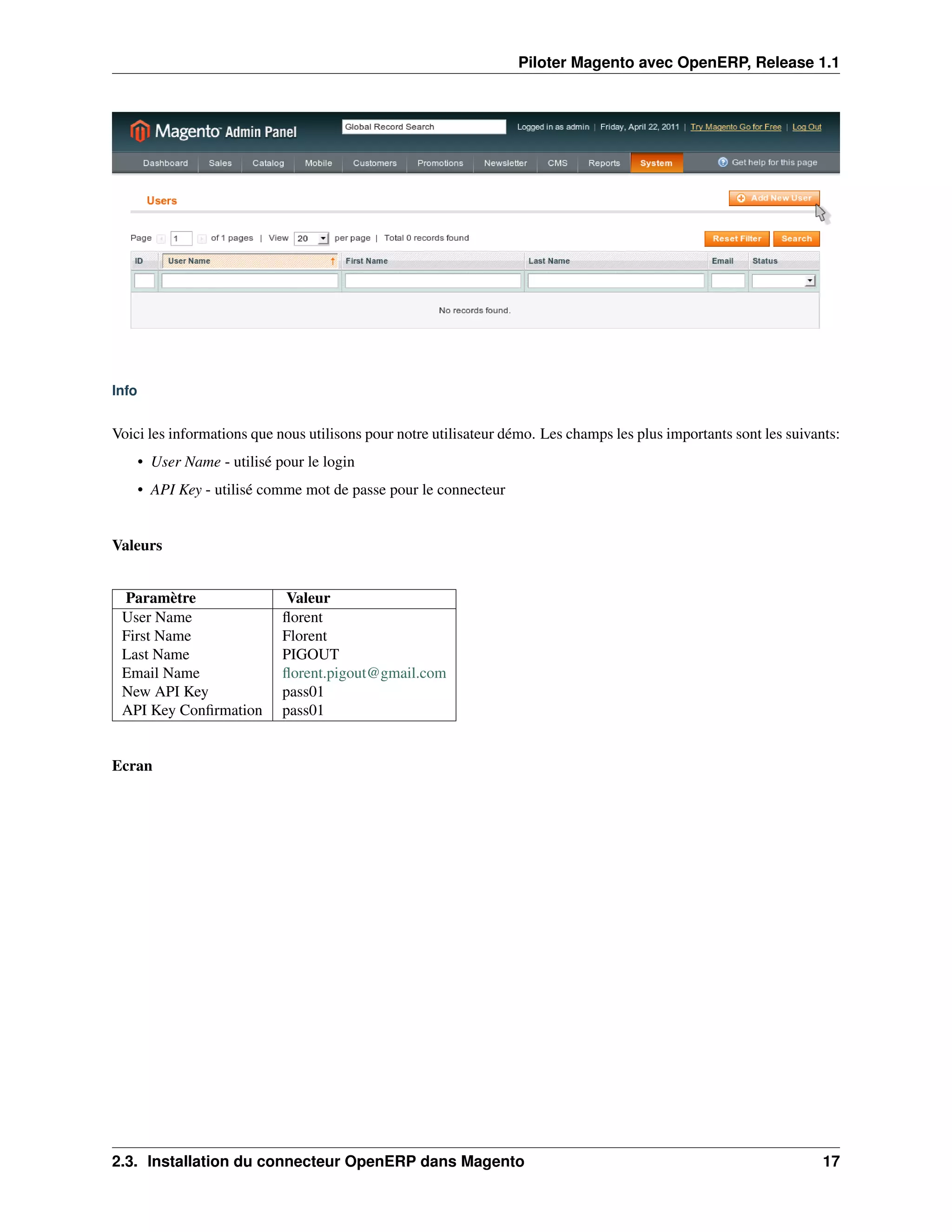 Piloter Magento avec OpenERP, Release 1.1




Info


Voici les informations que nous utilisons pour notre utilisateur démo. Les champs les plus importants sont les suivants:
       • User Name - utilisé pour le login
       • API Key - utilisé comme mot de passe pour le connecteur


Valeurs


 Paramètre                    Valeur
 User Name                    ﬂorent
 First Name                   Florent
 Last Name                    PIGOUT
 Email Name                   ﬂorent.pigout@gmail.com
 New API Key                  pass01
 API Key Conﬁrmation          pass01


Ecran




2.3. Installation du connecteur OpenERP dans Magento                                                                 17
 