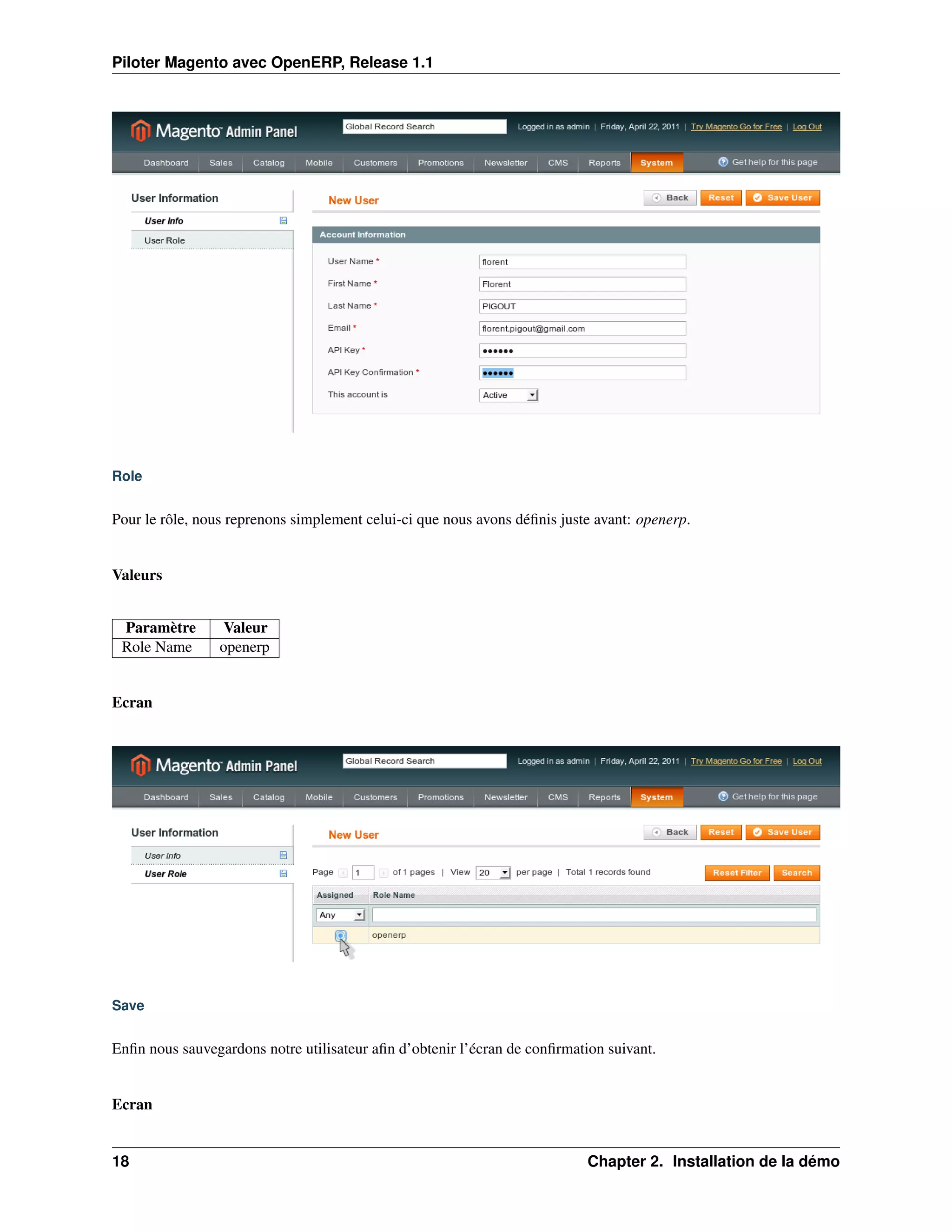 Piloter Magento avec OpenERP, Release 1.1




Role


Pour le rôle, nous reprenons simplement celui-ci que nous avons déﬁnis juste avant: openerp.


Valeurs


 Paramètre        Valeur
 Role Name       openerp


Ecran




Save


Enﬁn nous sauvegardons notre utilisateur aﬁn d’obtenir l’écran de conﬁrmation suivant.


Ecran


18                                                                         Chapter 2. Installation de la démo
 