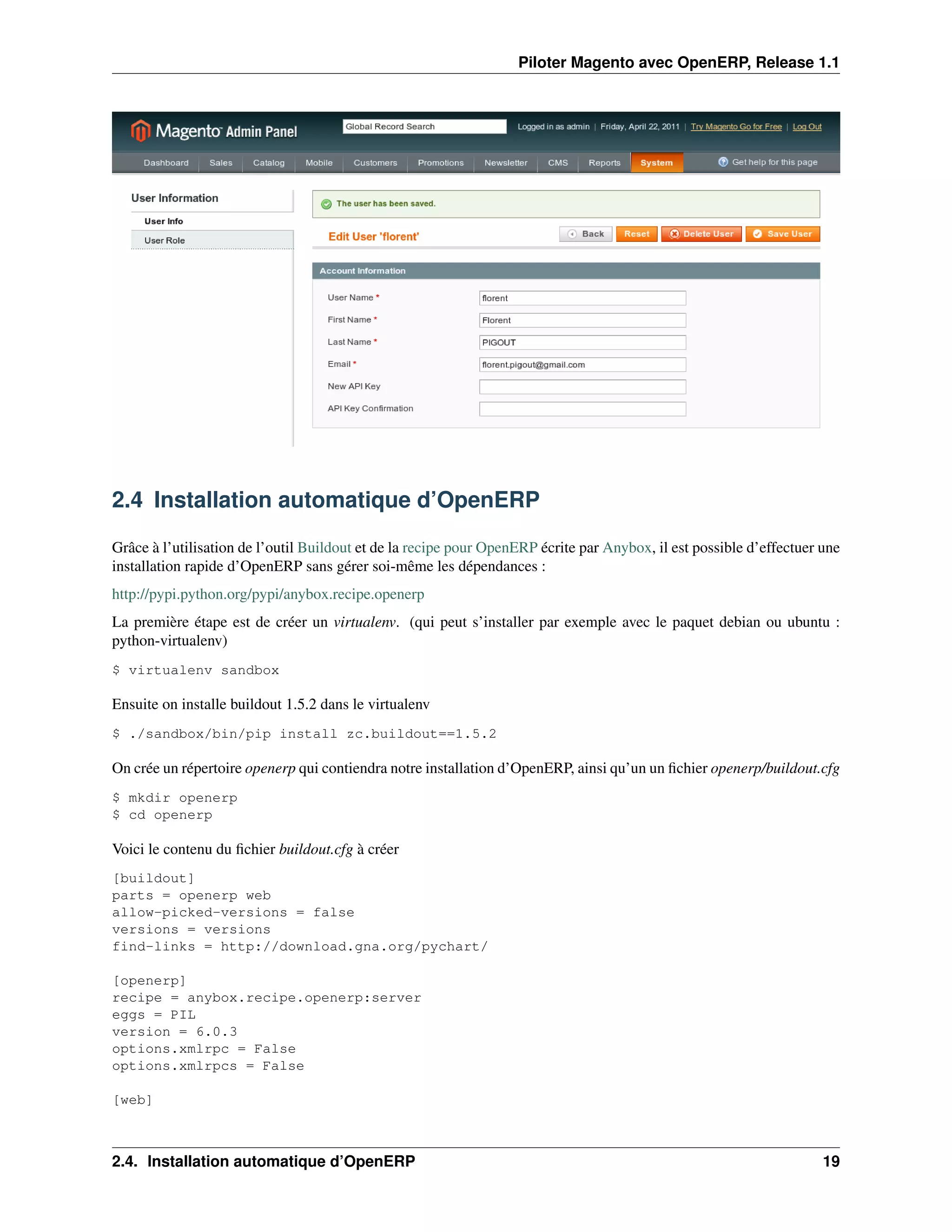 Piloter Magento avec OpenERP, Release 1.1




2.4 Installation automatique d’OpenERP

Grâce à l’utilisation de l’outil Buildout et de la recipe pour OpenERP écrite par Anybox, il est possible d’effectuer une
installation rapide d’OpenERP sans gérer soi-même les dépendances :
http://pypi.python.org/pypi/anybox.recipe.openerp
La première étape est de créer un virtualenv. (qui peut s’installer par exemple avec le paquet debian ou ubuntu :
python-virtualenv)
$ virtualenv sandbox

Ensuite on installe buildout 1.5.2 dans le virtualenv
$ ./sandbox/bin/pip install zc.buildout==1.5.2

On crée un répertoire openerp qui contiendra notre installation d’OpenERP, ainsi qu’un un ﬁchier openerp/buildout.cfg
$ mkdir openerp
$ cd openerp

Voici le contenu du ﬁchier buildout.cfg à créer
[buildout]
parts = openerp web
allow-picked-versions = false
versions = versions
find-links = http://download.gna.org/pychart/

[openerp]
recipe = anybox.recipe.openerp:server
eggs = PIL
version = 6.0.3
options.xmlrpc = False
options.xmlrpcs = False

[web]



2.4. Installation automatique d’OpenERP                                                                               19
 
