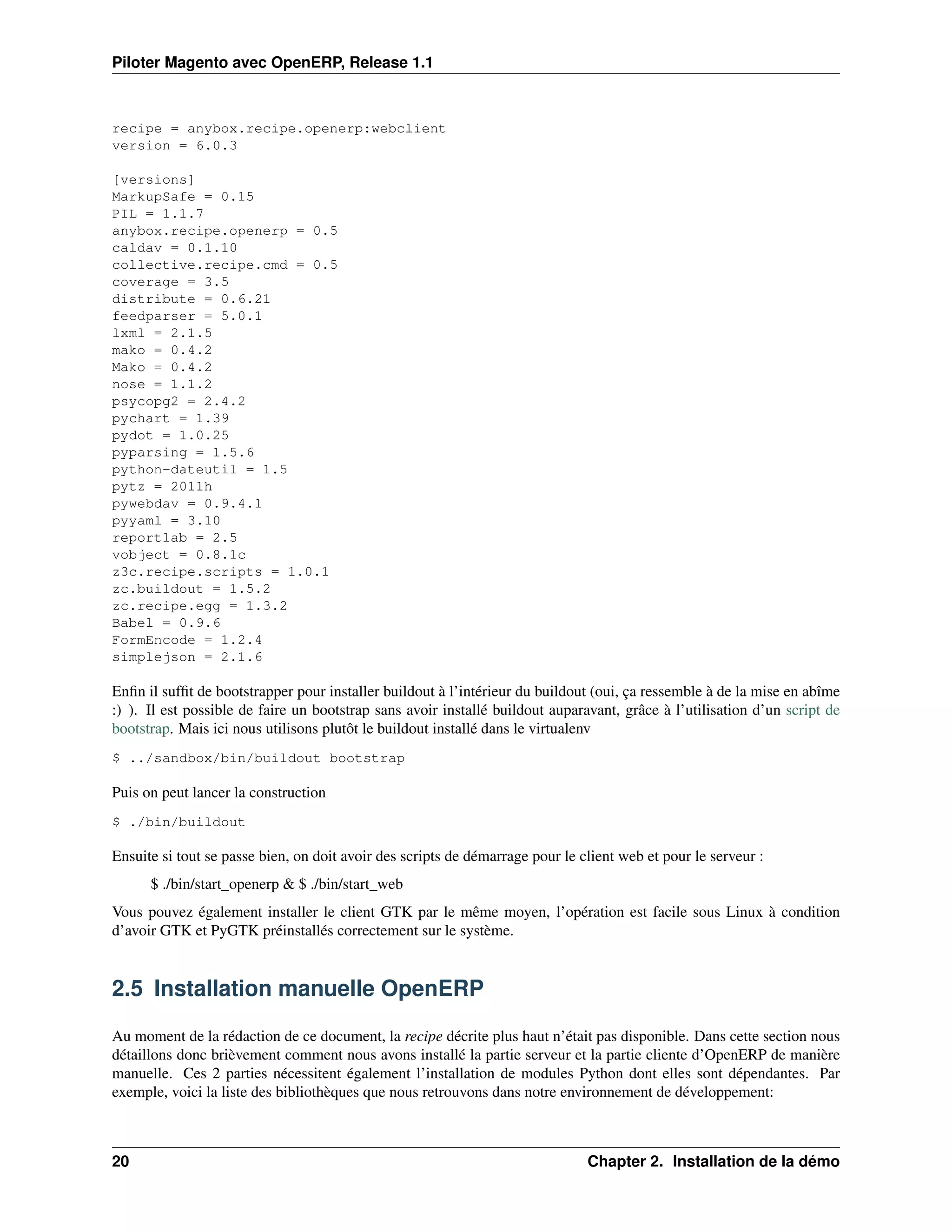 Piloter Magento avec OpenERP, Release 1.1



recipe = anybox.recipe.openerp:webclient
version = 6.0.3

[versions]
MarkupSafe = 0.15
PIL = 1.1.7
anybox.recipe.openerp = 0.5
caldav = 0.1.10
collective.recipe.cmd = 0.5
coverage = 3.5
distribute = 0.6.21
feedparser = 5.0.1
lxml = 2.1.5
mako = 0.4.2
Mako = 0.4.2
nose = 1.1.2
psycopg2 = 2.4.2
pychart = 1.39
pydot = 1.0.25
pyparsing = 1.5.6
python-dateutil = 1.5
pytz = 2011h
pywebdav = 0.9.4.1
pyyaml = 3.10
reportlab = 2.5
vobject = 0.8.1c
z3c.recipe.scripts = 1.0.1
zc.buildout = 1.5.2
zc.recipe.egg = 1.3.2
Babel = 0.9.6
FormEncode = 1.2.4
simplejson = 2.1.6

Enﬁn il sufﬁt de bootstrapper pour installer buildout à l’intérieur du buildout (oui, ça ressemble à de la mise en abîme
:) ). Il est possible de faire un bootstrap sans avoir installé buildout auparavant, grâce à l’utilisation d’un script de
bootstrap. Mais ici nous utilisons plutôt le buildout installé dans le virtualenv
$ ../sandbox/bin/buildout bootstrap

Puis on peut lancer la construction
$ ./bin/buildout

Ensuite si tout se passe bien, on doit avoir des scripts de démarrage pour le client web et pour le serveur :
      $ ./bin/start_openerp & $ ./bin/start_web
Vous pouvez également installer le client GTK par le même moyen, l’opération est facile sous Linux à condition
d’avoir GTK et PyGTK préinstallés correctement sur le système.


2.5 Installation manuelle OpenERP

Au moment de la rédaction de ce document, la recipe décrite plus haut n’était pas disponible. Dans cette section nous
détaillons donc brièvement comment nous avons installé la partie serveur et la partie cliente d’OpenERP de manière
manuelle. Ces 2 parties nécessitent également l’installation de modules Python dont elles sont dépendantes. Par
exemple, voici la liste des bibliothèques que nous retrouvons dans notre environnement de développement:



20                                                                             Chapter 2. Installation de la démo
 