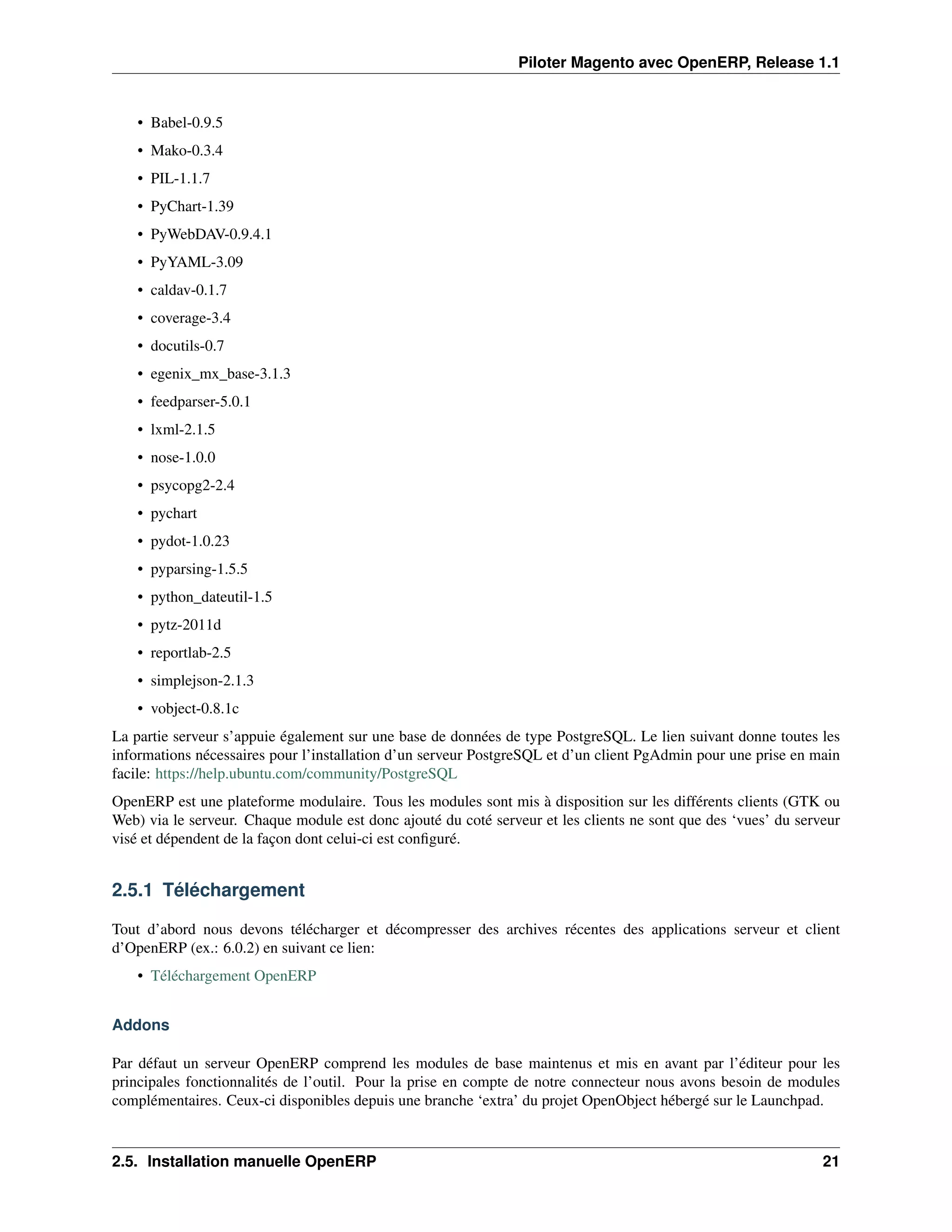 Piloter Magento avec OpenERP, Release 1.1


    • Babel-0.9.5
    • Mako-0.3.4
    • PIL-1.1.7
    • PyChart-1.39
    • PyWebDAV-0.9.4.1
    • PyYAML-3.09
    • caldav-0.1.7
    • coverage-3.4
    • docutils-0.7
    • egenix_mx_base-3.1.3
    • feedparser-5.0.1
    • lxml-2.1.5
    • nose-1.0.0
    • psycopg2-2.4
    • pychart
    • pydot-1.0.23
    • pyparsing-1.5.5
    • python_dateutil-1.5
    • pytz-2011d
    • reportlab-2.5
    • simplejson-2.1.3
    • vobject-0.8.1c
La partie serveur s’appuie également sur une base de données de type PostgreSQL. Le lien suivant donne toutes les
informations nécessaires pour l’installation d’un serveur PostgreSQL et d’un client PgAdmin pour une prise en main
facile: https://help.ubuntu.com/community/PostgreSQL
OpenERP est une plateforme modulaire. Tous les modules sont mis à disposition sur les différents clients (GTK ou
Web) via le serveur. Chaque module est donc ajouté du coté serveur et les clients ne sont que des ‘vues’ du serveur
visé et dépendent de la façon dont celui-ci est conﬁguré.


2.5.1 Téléchargement

Tout d’abord nous devons télécharger et décompresser des archives récentes des applications serveur et client
d’OpenERP (ex.: 6.0.2) en suivant ce lien:
    • Téléchargement OpenERP


Addons

Par défaut un serveur OpenERP comprend les modules de base maintenus et mis en avant par l’éditeur pour les
principales fonctionnalités de l’outil. Pour la prise en compte de notre connecteur nous avons besoin de modules
complémentaires. Ceux-ci disponibles depuis une branche ‘extra’ du projet OpenObject hébergé sur le Launchpad.


2.5. Installation manuelle OpenERP                                                                              21
 