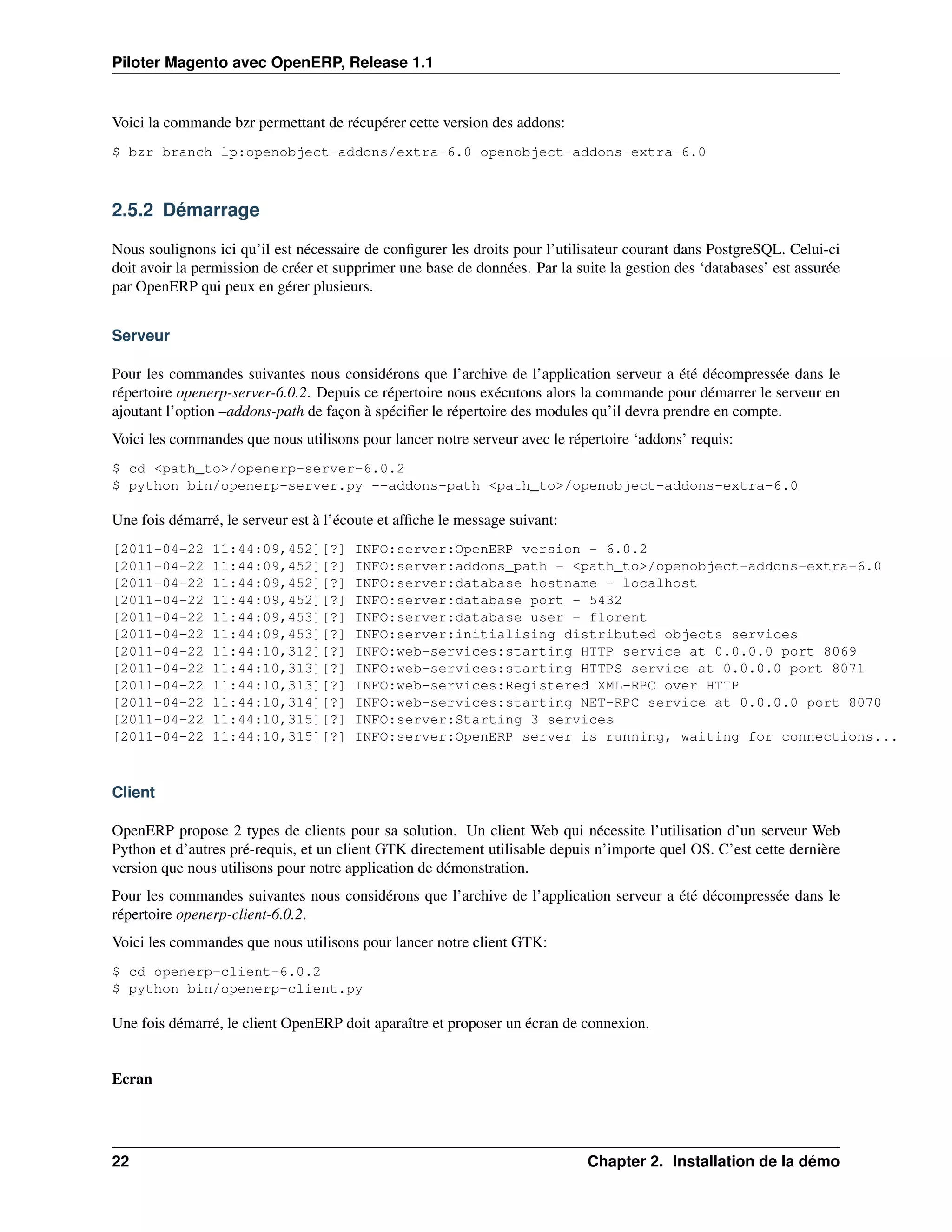 Piloter Magento avec OpenERP, Release 1.1


Voici la commande bzr permettant de récupérer cette version des addons:
$ bzr branch lp:openobject-addons/extra-6.0 openobject-addons-extra-6.0



2.5.2 Démarrage

Nous soulignons ici qu’il est nécessaire de conﬁgurer les droits pour l’utilisateur courant dans PostgreSQL. Celui-ci
doit avoir la permission de créer et supprimer une base de données. Par la suite la gestion des ‘databases’ est assurée
par OpenERP qui peux en gérer plusieurs.


Serveur

Pour les commandes suivantes nous considérons que l’archive de l’application serveur a été décompressée dans le
répertoire openerp-server-6.0.2. Depuis ce répertoire nous exécutons alors la commande pour démarrer le serveur en
ajoutant l’option –addons-path de façon à spéciﬁer le répertoire des modules qu’il devra prendre en compte.
Voici les commandes que nous utilisons pour lancer notre serveur avec le répertoire ‘addons’ requis:
$ cd <path_to>/openerp-server-6.0.2
$ python bin/openerp-server.py --addons-path <path_to>/openobject-addons-extra-6.0

Une fois démarré, le serveur est à l’écoute et afﬁche le message suivant:
[2011-04-22     11:44:09,452][?]       INFO:server:OpenERP version - 6.0.2
[2011-04-22     11:44:09,452][?]       INFO:server:addons_path - <path_to>/openobject-addons-extra-6.0
[2011-04-22     11:44:09,452][?]       INFO:server:database hostname - localhost
[2011-04-22     11:44:09,452][?]       INFO:server:database port - 5432
[2011-04-22     11:44:09,453][?]       INFO:server:database user - florent
[2011-04-22     11:44:09,453][?]       INFO:server:initialising distributed objects services
[2011-04-22     11:44:10,312][?]       INFO:web-services:starting HTTP service at 0.0.0.0 port 8069
[2011-04-22     11:44:10,313][?]       INFO:web-services:starting HTTPS service at 0.0.0.0 port 8071
[2011-04-22     11:44:10,313][?]       INFO:web-services:Registered XML-RPC over HTTP
[2011-04-22     11:44:10,314][?]       INFO:web-services:starting NET-RPC service at 0.0.0.0 port 8070
[2011-04-22     11:44:10,315][?]       INFO:server:Starting 3 services
[2011-04-22     11:44:10,315][?]       INFO:server:OpenERP server is running, waiting for connections...



Client

OpenERP propose 2 types de clients pour sa solution. Un client Web qui nécessite l’utilisation d’un serveur Web
Python et d’autres pré-requis, et un client GTK directement utilisable depuis n’importe quel OS. C’est cette dernière
version que nous utilisons pour notre application de démonstration.
Pour les commandes suivantes nous considérons que l’archive de l’application serveur a été décompressée dans le
répertoire openerp-client-6.0.2.
Voici les commandes que nous utilisons pour lancer notre client GTK:
$ cd openerp-client-6.0.2
$ python bin/openerp-client.py

Une fois démarré, le client OpenERP doit aparaître et proposer un écran de connexion.


Ecran




22                                                                           Chapter 2. Installation de la démo
 
