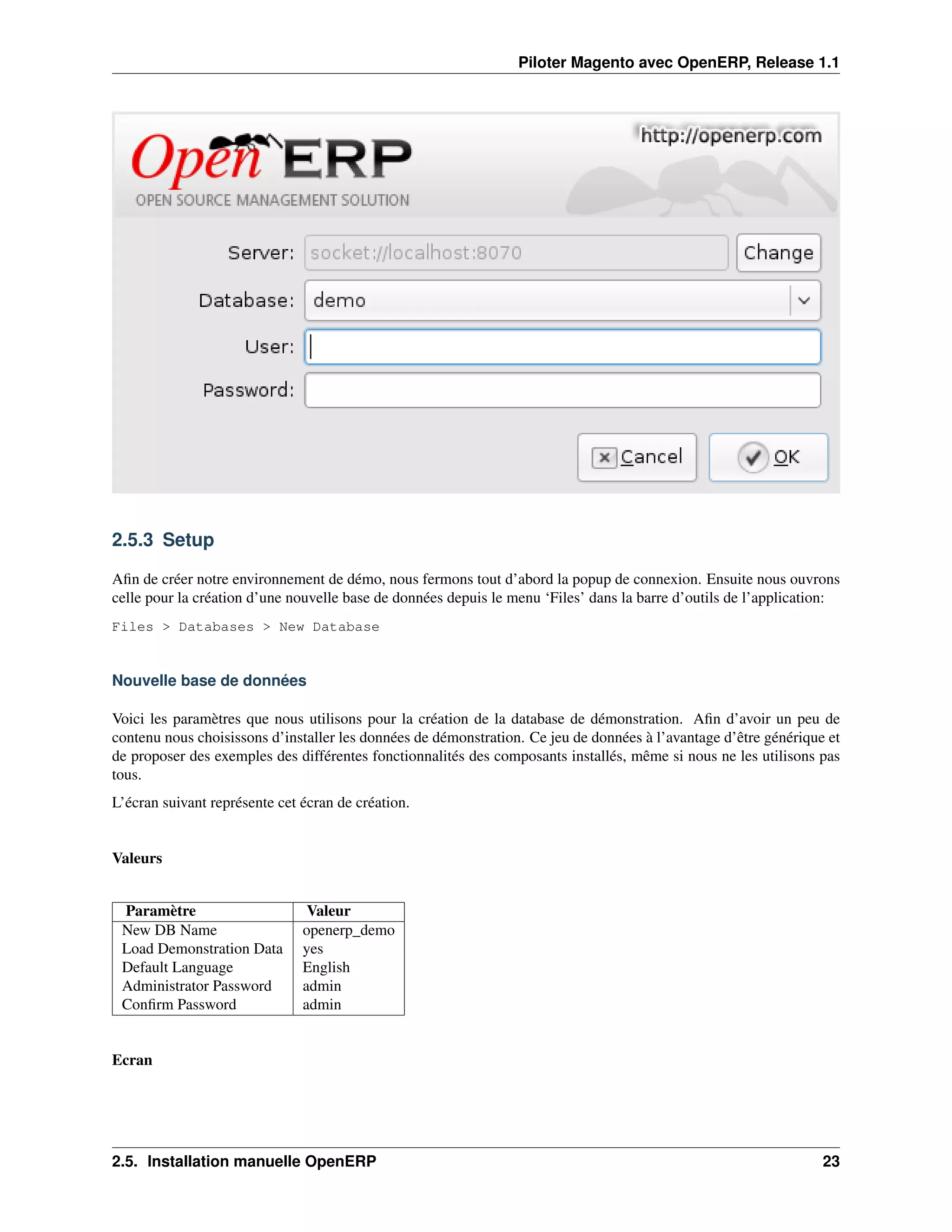 Piloter Magento avec OpenERP, Release 1.1




2.5.3 Setup

Aﬁn de créer notre environnement de démo, nous fermons tout d’abord la popup de connexion. Ensuite nous ouvrons
celle pour la création d’une nouvelle base de données depuis le menu ‘Files’ dans la barre d’outils de l’application:
Files > Databases > New Database


Nouvelle base de données

Voici les paramètres que nous utilisons pour la création de la database de démonstration. Aﬁn d’avoir un peu de
contenu nous choisissons d’installer les données de démonstration. Ce jeu de données à l’avantage d’être générique et
de proposer des exemples des différentes fonctionnalités des composants installés, même si nous ne les utilisons pas
tous.
L’écran suivant représente cet écran de création.


Valeurs


 Paramètre                      Valeur
 New DB Name                   openerp_demo
 Load Demonstration Data       yes
 Default Language              English
 Administrator Password        admin
 Conﬁrm Password               admin


Ecran




2.5. Installation manuelle OpenERP                                                                                23
 