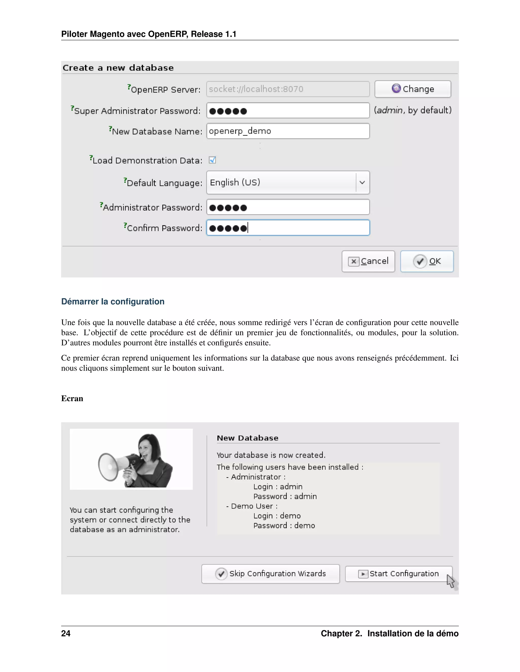 Piloter Magento avec OpenERP, Release 1.1




Démarrer la conﬁguration

Une fois que la nouvelle database a été créée, nous somme redirigé vers l’écran de conﬁguration pour cette nouvelle
base. L’objectif de cette procédure est de déﬁnir un premier jeu de fonctionnalités, ou modules, pour la solution.
D’autres modules pourront être installés et conﬁgurés ensuite.
Ce premier écran reprend uniquement les informations sur la database que nous avons renseignés précédemment. Ici
nous cliquons simplement sur le bouton suivant.


Ecran




24                                                                         Chapter 2. Installation de la démo
 