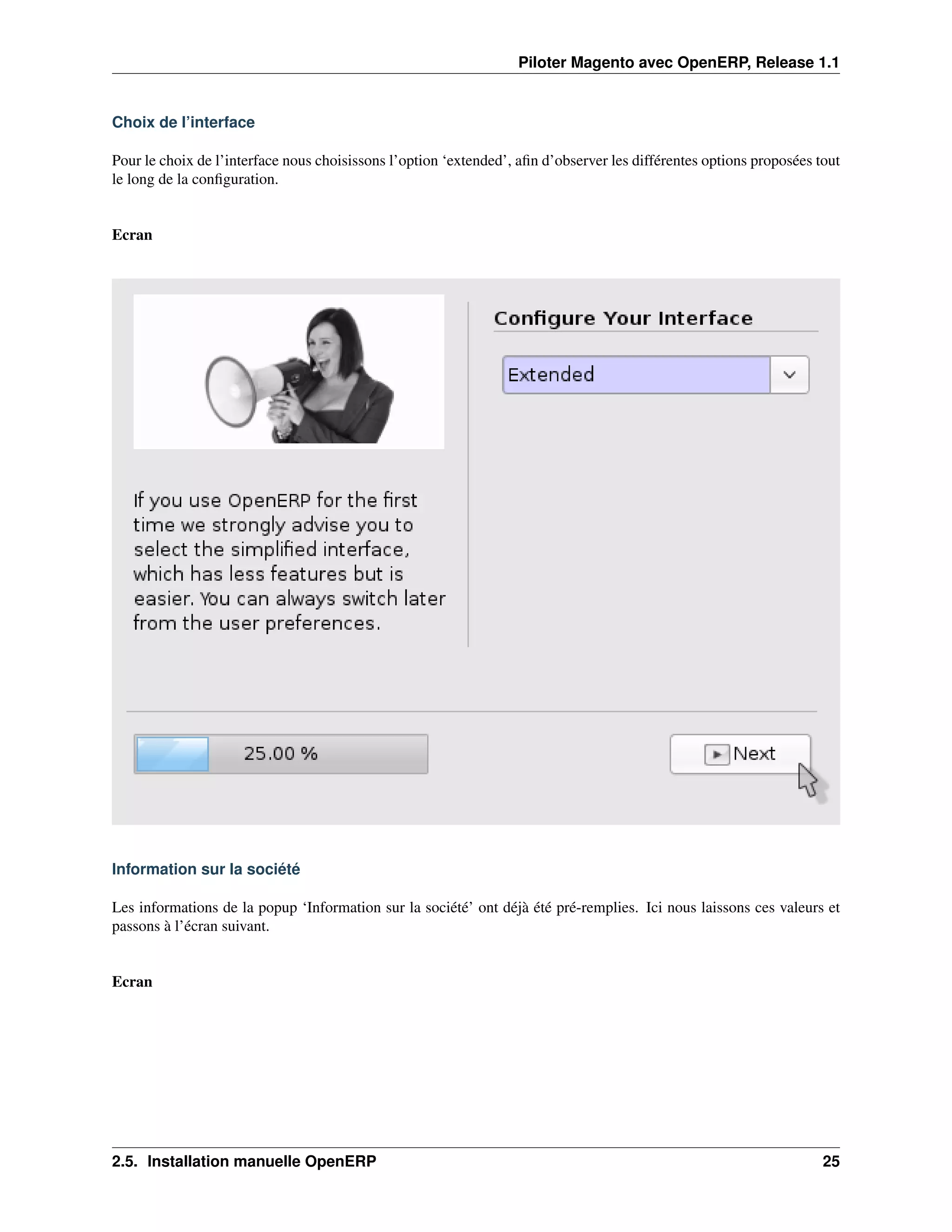 Piloter Magento avec OpenERP, Release 1.1


Choix de l’interface

Pour le choix de l’interface nous choisissons l’option ‘extended’, aﬁn d’observer les différentes options proposées tout
le long de la conﬁguration.


Ecran




Information sur la société

Les informations de la popup ‘Information sur la société’ ont déjà été pré-remplies. Ici nous laissons ces valeurs et
passons à l’écran suivant.


Ecran




2.5. Installation manuelle OpenERP                                                                                   25
 