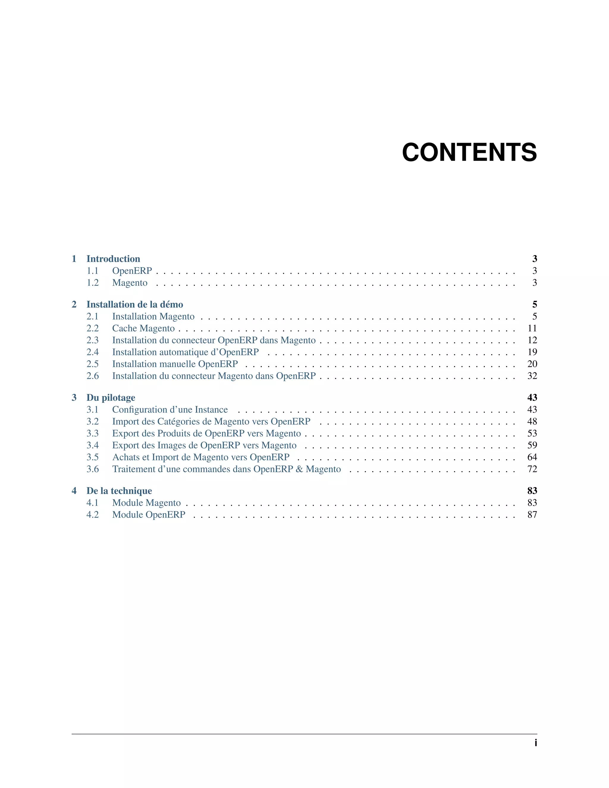 CONTENTS



1   Introduction                                                                                                                                                           3
    1.1 OpenERP . . . . . . . . . . . . . . . . . . . . . . . . . . . . . . . . . . . . . . . . . . . . . . . . .                                                          3
    1.2 Magento . . . . . . . . . . . . . . . . . . . . . . . . . . . . . . . . . . . . . . . . . . . . . . . . .                                                          3

2 Installation de la démo                                                                                                                                                   5
  2.1 Installation Magento . . . . . . . . . . . . . . . .     .   .   .   .   .   .   .   .   .   .   .   .   .   .   .   .   .   .   .   .   .   .   .   .   .   .   .    5
  2.2 Cache Magento . . . . . . . . . . . . . . . . . . .      .   .   .   .   .   .   .   .   .   .   .   .   .   .   .   .   .   .   .   .   .   .   .   .   .   .   .   11
  2.3 Installation du connecteur OpenERP dans Magento          .   .   .   .   .   .   .   .   .   .   .   .   .   .   .   .   .   .   .   .   .   .   .   .   .   .   .   12
  2.4 Installation automatique d’OpenERP . . . . . . .         .   .   .   .   .   .   .   .   .   .   .   .   .   .   .   .   .   .   .   .   .   .   .   .   .   .   .   19
  2.5 Installation manuelle OpenERP . . . . . . . . . .        .   .   .   .   .   .   .   .   .   .   .   .   .   .   .   .   .   .   .   .   .   .   .   .   .   .   .   20
  2.6 Installation du connecteur Magento dans OpenERP          .   .   .   .   .   .   .   .   .   .   .   .   .   .   .   .   .   .   .   .   .   .   .   .   .   .   .   32

3 Du pilotage                                                                                                                                                              43
  3.1 Conﬁguration d’une Instance . . . . . . . . . . . . . . .                .   .   .   .   .   .   .   .   .   .   .   .   .   .   .   .   .   .   .   .   .   .   .   43
  3.2 Import des Catégories de Magento vers OpenERP . . . .                    .   .   .   .   .   .   .   .   .   .   .   .   .   .   .   .   .   .   .   .   .   .   .   48
  3.3 Export des Produits de OpenERP vers Magento . . . . . .                  .   .   .   .   .   .   .   .   .   .   .   .   .   .   .   .   .   .   .   .   .   .   .   53
  3.4 Export des Images de OpenERP vers Magento . . . . . .                    .   .   .   .   .   .   .   .   .   .   .   .   .   .   .   .   .   .   .   .   .   .   .   59
  3.5 Achats et Import de Magento vers OpenERP . . . . . . .                   .   .   .   .   .   .   .   .   .   .   .   .   .   .   .   .   .   .   .   .   .   .   .   64
  3.6 Traitement d’une commandes dans OpenERP & Magento                        .   .   .   .   .   .   .   .   .   .   .   .   .   .   .   .   .   .   .   .   .   .   .   72

4 De la technique                                                                                                                                                          83
  4.1 Module Magento . . . . . . . . . . . . . . . . . . . . . . . . . . . . . . . . . . . . . . . . . . . . .                                                             83
  4.2 Module OpenERP . . . . . . . . . . . . . . . . . . . . . . . . . . . . . . . . . . . . . . . . . . . .                                                               87




                                                                                                                                                                            i
 