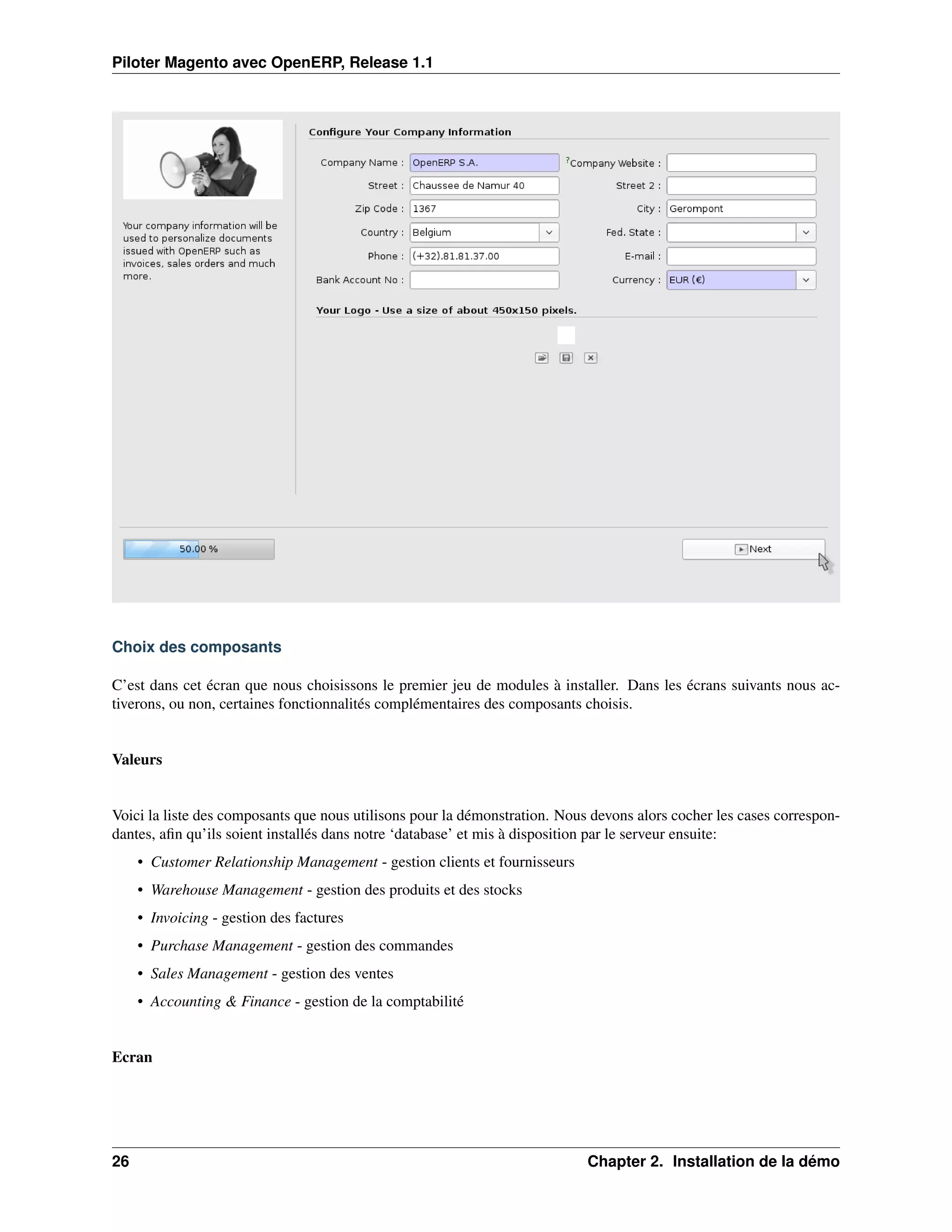 Piloter Magento avec OpenERP, Release 1.1




Choix des composants

C’est dans cet écran que nous choisissons le premier jeu de modules à installer. Dans les écrans suivants nous ac-
tiverons, ou non, certaines fonctionnalités complémentaires des composants choisis.


Valeurs


Voici la liste des composants que nous utilisons pour la démonstration. Nous devons alors cocher les cases correspon-
dantes, aﬁn qu’ils soient installés dans notre ‘database’ et mis à disposition par le serveur ensuite:
     • Customer Relationship Management - gestion clients et fournisseurs
     • Warehouse Management - gestion des produits et des stocks
     • Invoicing - gestion des factures
     • Purchase Management - gestion des commandes
     • Sales Management - gestion des ventes
     • Accounting & Finance - gestion de la comptabilité


Ecran




26                                                                          Chapter 2. Installation de la démo
 