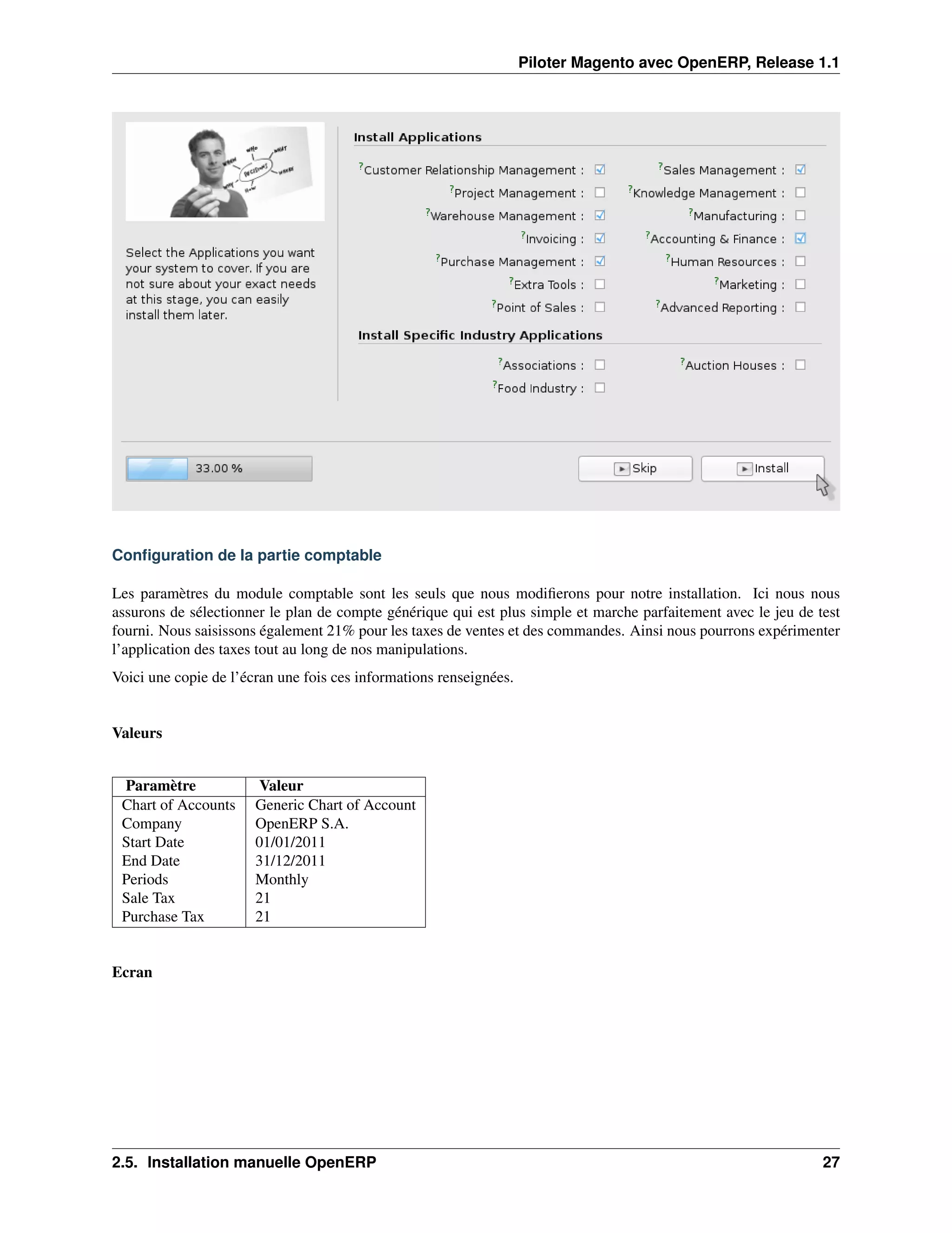 Piloter Magento avec OpenERP, Release 1.1




Conﬁguration de la partie comptable

Les paramètres du module comptable sont les seuls que nous modiﬁerons pour notre installation. Ici nous nous
assurons de sélectionner le plan de compte générique qui est plus simple et marche parfaitement avec le jeu de test
fourni. Nous saisissons également 21% pour les taxes de ventes et des commandes. Ainsi nous pourrons expérimenter
l’application des taxes tout au long de nos manipulations.
Voici une copie de l’écran une fois ces informations renseignées.


Valeurs


 Paramètre             Valeur
 Chart of Accounts     Generic Chart of Account
 Company               OpenERP S.A.
 Start Date            01/01/2011
 End Date              31/12/2011
 Periods               Monthly
 Sale Tax              21
 Purchase Tax          21


Ecran




2.5. Installation manuelle OpenERP                                                                              27
 