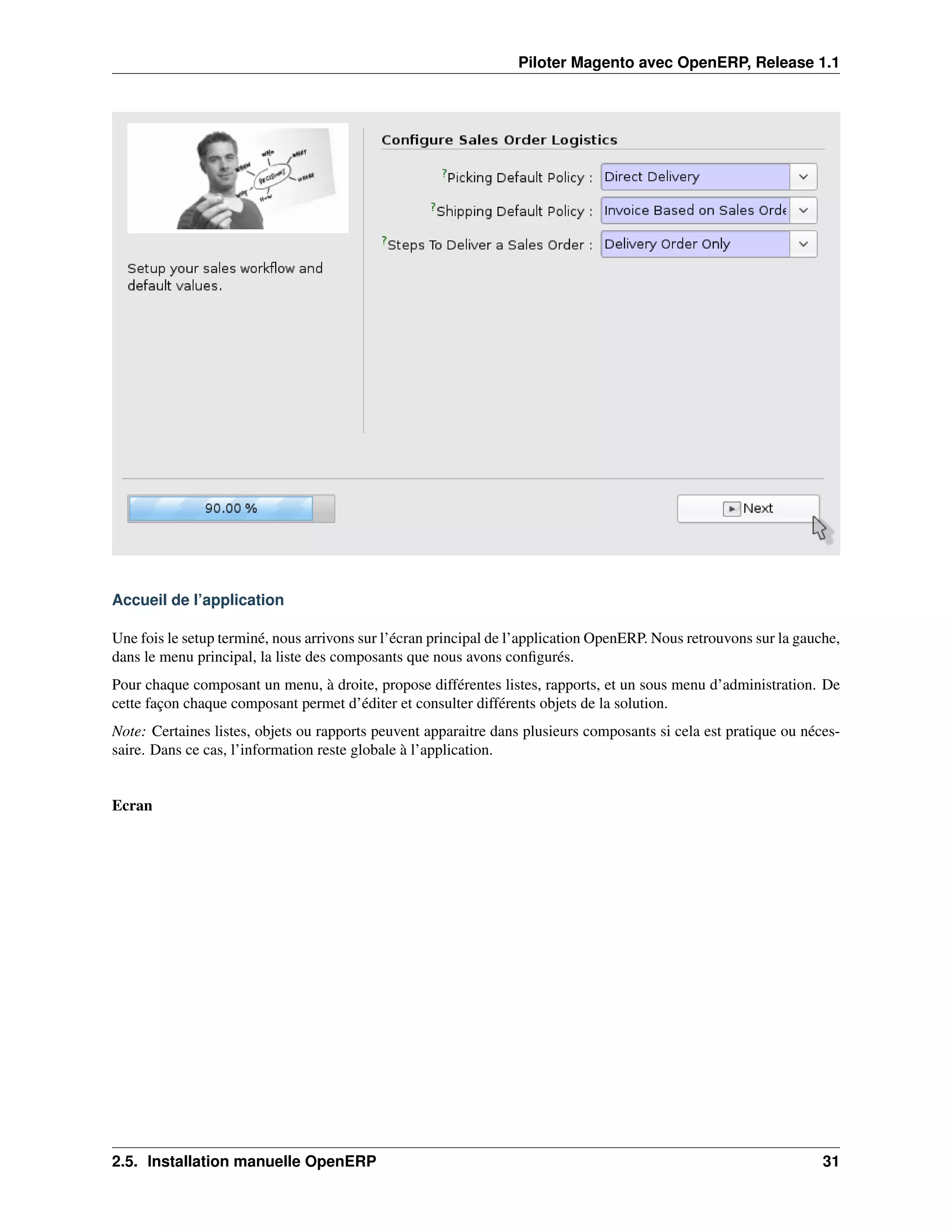 Piloter Magento avec OpenERP, Release 1.1




Accueil de l’application

Une fois le setup terminé, nous arrivons sur l’écran principal de l’application OpenERP. Nous retrouvons sur la gauche,
dans le menu principal, la liste des composants que nous avons conﬁgurés.
Pour chaque composant un menu, à droite, propose différentes listes, rapports, et un sous menu d’administration. De
cette façon chaque composant permet d’éditer et consulter différents objets de la solution.
Note: Certaines listes, objets ou rapports peuvent apparaitre dans plusieurs composants si cela est pratique ou néces-
saire. Dans ce cas, l’information reste globale à l’application.


Ecran




2.5. Installation manuelle OpenERP                                                                                  31
 