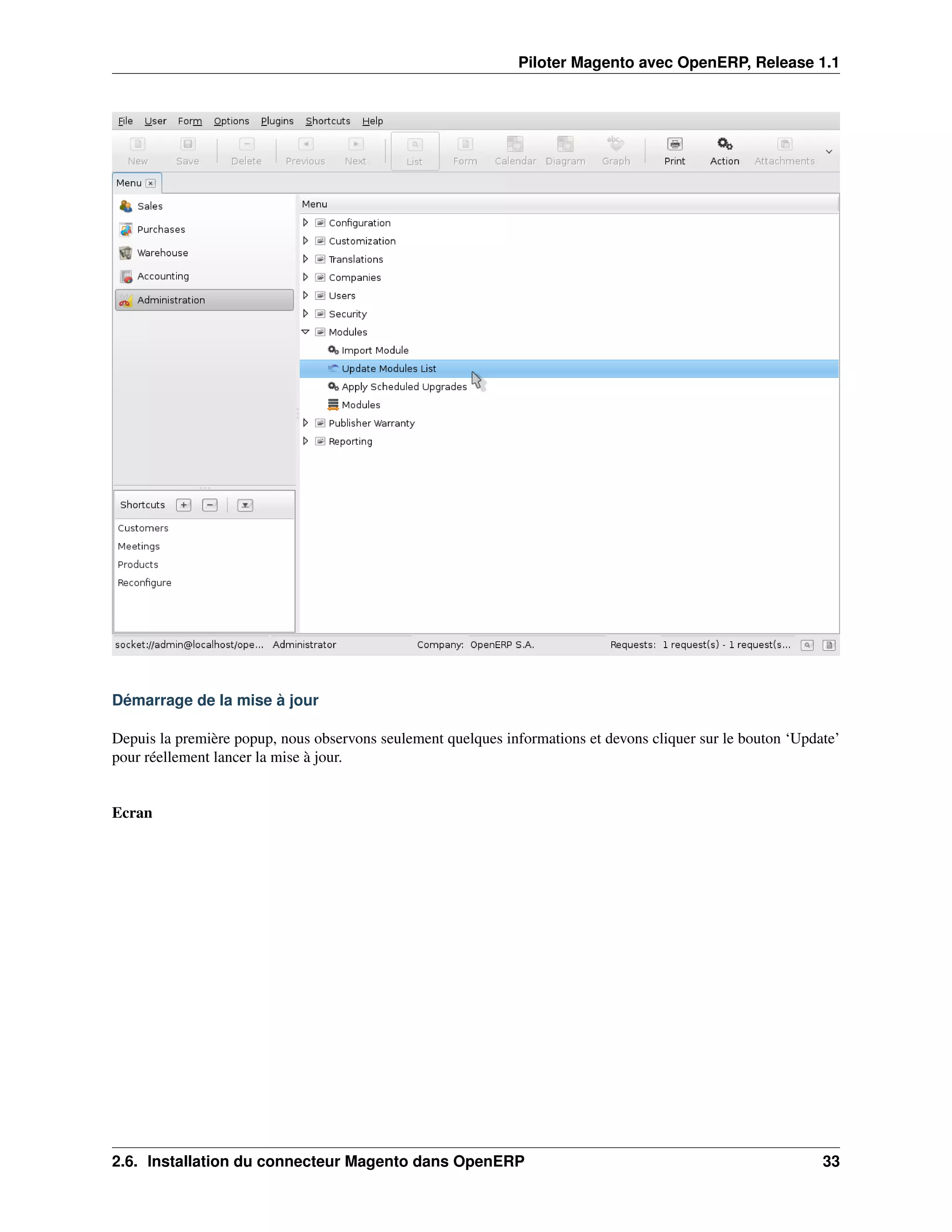 Piloter Magento avec OpenERP, Release 1.1




Démarrage de la mise à jour

Depuis la première popup, nous observons seulement quelques informations et devons cliquer sur le bouton ‘Update’
pour réellement lancer la mise à jour.


Ecran




2.6. Installation du connecteur Magento dans OpenERP                                                          33
 