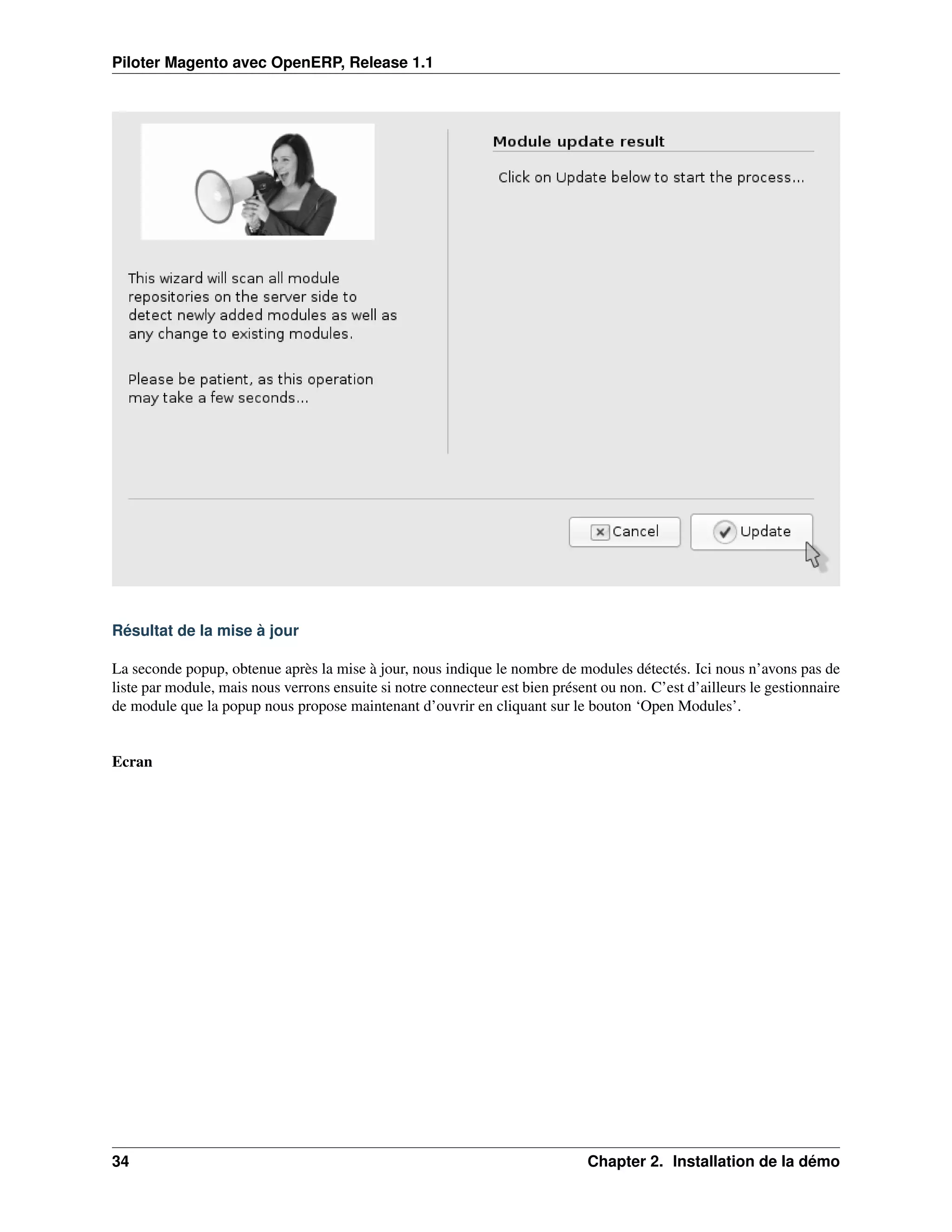 Piloter Magento avec OpenERP, Release 1.1




Résultat de la mise à jour

La seconde popup, obtenue après la mise à jour, nous indique le nombre de modules détectés. Ici nous n’avons pas de
liste par module, mais nous verrons ensuite si notre connecteur est bien présent ou non. C’est d’ailleurs le gestionnaire
de module que la popup nous propose maintenant d’ouvrir en cliquant sur le bouton ‘Open Modules’.


Ecran




34                                                                             Chapter 2. Installation de la démo
 