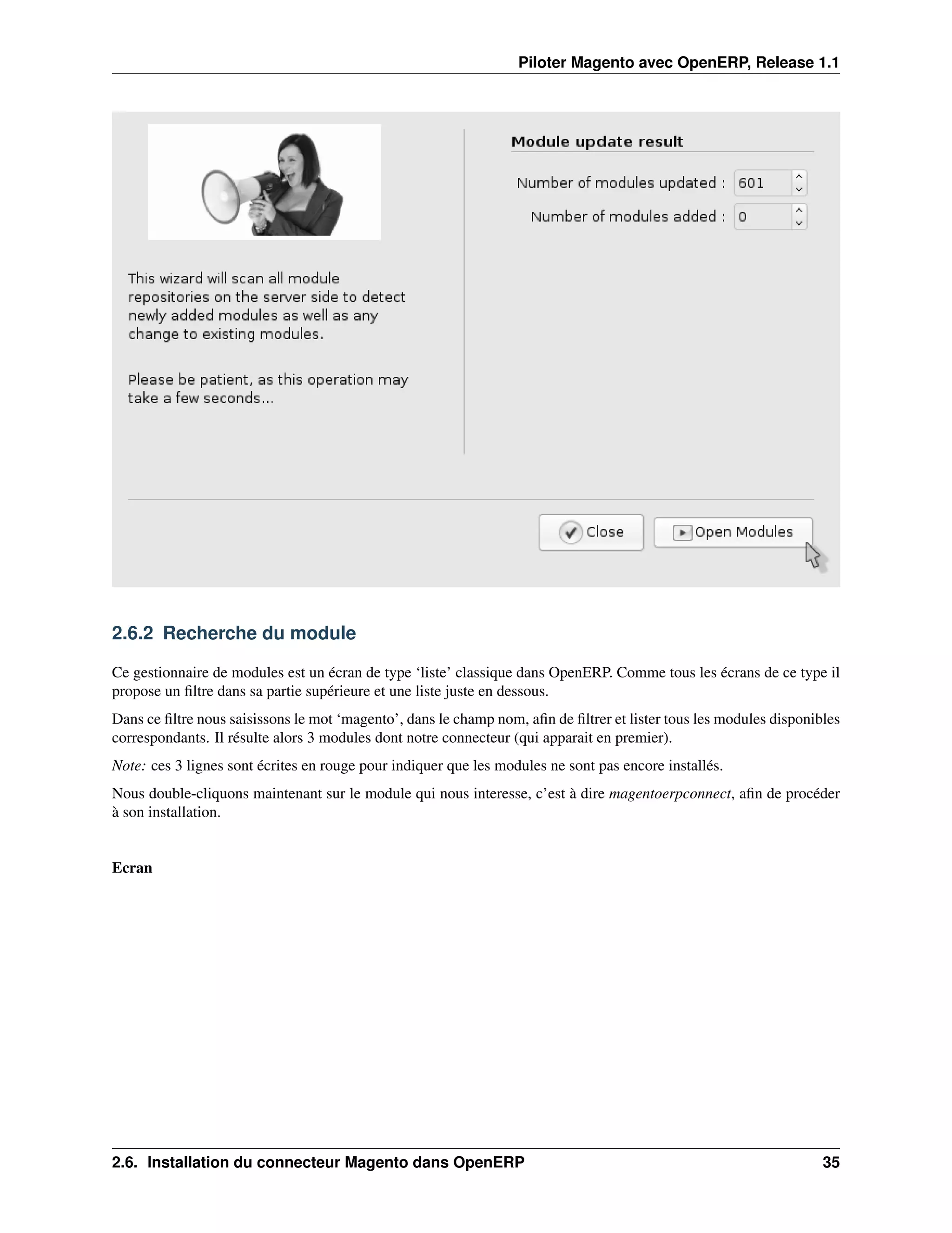 Piloter Magento avec OpenERP, Release 1.1




2.6.2 Recherche du module

Ce gestionnaire de modules est un écran de type ‘liste’ classique dans OpenERP. Comme tous les écrans de ce type il
propose un ﬁltre dans sa partie supérieure et une liste juste en dessous.
Dans ce ﬁltre nous saisissons le mot ‘magento’, dans le champ nom, aﬁn de ﬁltrer et lister tous les modules disponibles
correspondants. Il résulte alors 3 modules dont notre connecteur (qui apparait en premier).
Note: ces 3 lignes sont écrites en rouge pour indiquer que les modules ne sont pas encore installés.
Nous double-cliquons maintenant sur le module qui nous interesse, c’est à dire magentoerpconnect, aﬁn de procéder
à son installation.


Ecran




2.6. Installation du connecteur Magento dans OpenERP                                                                35
 