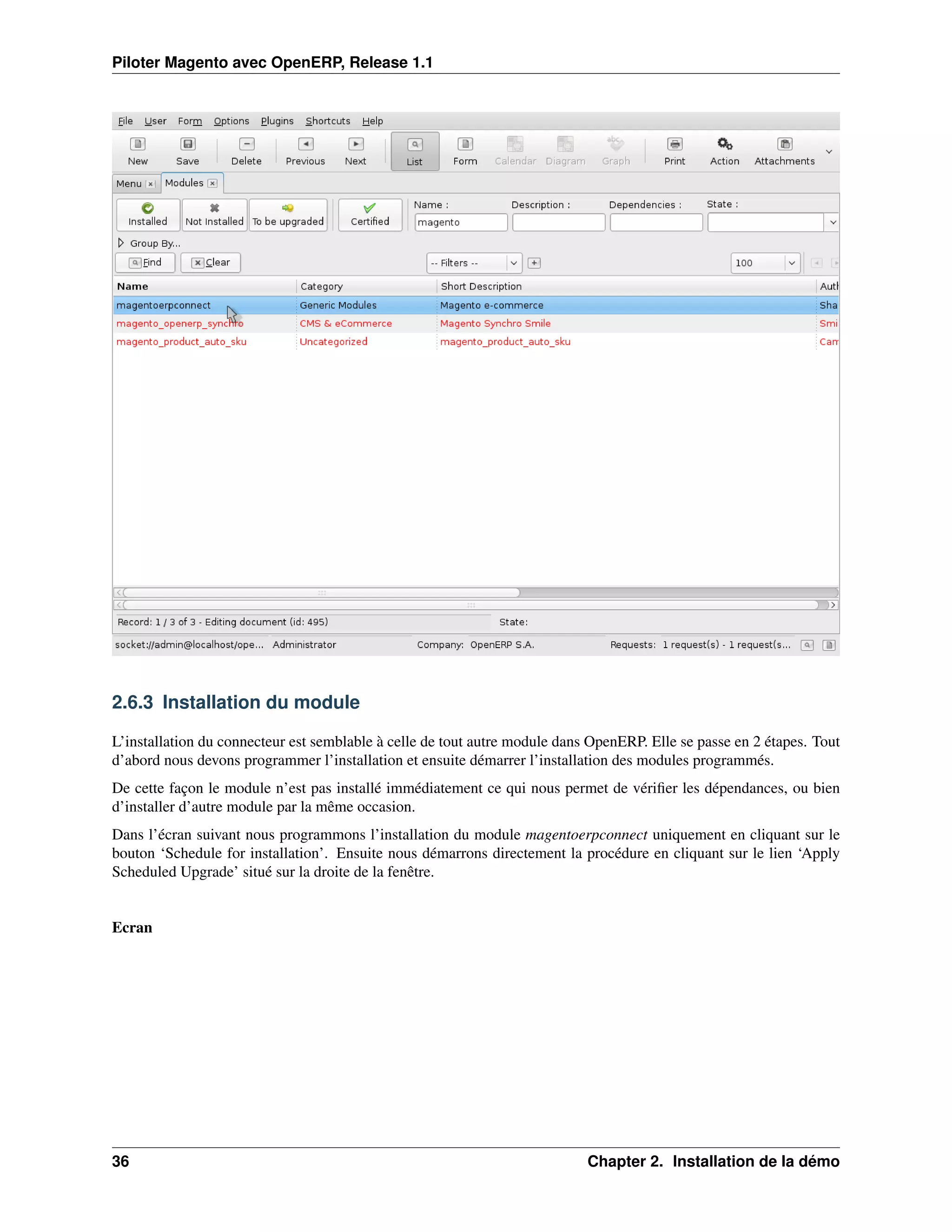 Piloter Magento avec OpenERP, Release 1.1




2.6.3 Installation du module

L’installation du connecteur est semblable à celle de tout autre module dans OpenERP. Elle se passe en 2 étapes. Tout
d’abord nous devons programmer l’installation et ensuite démarrer l’installation des modules programmés.
De cette façon le module n’est pas installé immédiatement ce qui nous permet de vériﬁer les dépendances, ou bien
d’installer d’autre module par la même occasion.
Dans l’écran suivant nous programmons l’installation du module magentoerpconnect uniquement en cliquant sur le
bouton ‘Schedule for installation’. Ensuite nous démarrons directement la procédure en cliquant sur le lien ‘Apply
Scheduled Upgrade’ situé sur la droite de la fenêtre.


Ecran




36                                                                          Chapter 2. Installation de la démo
 