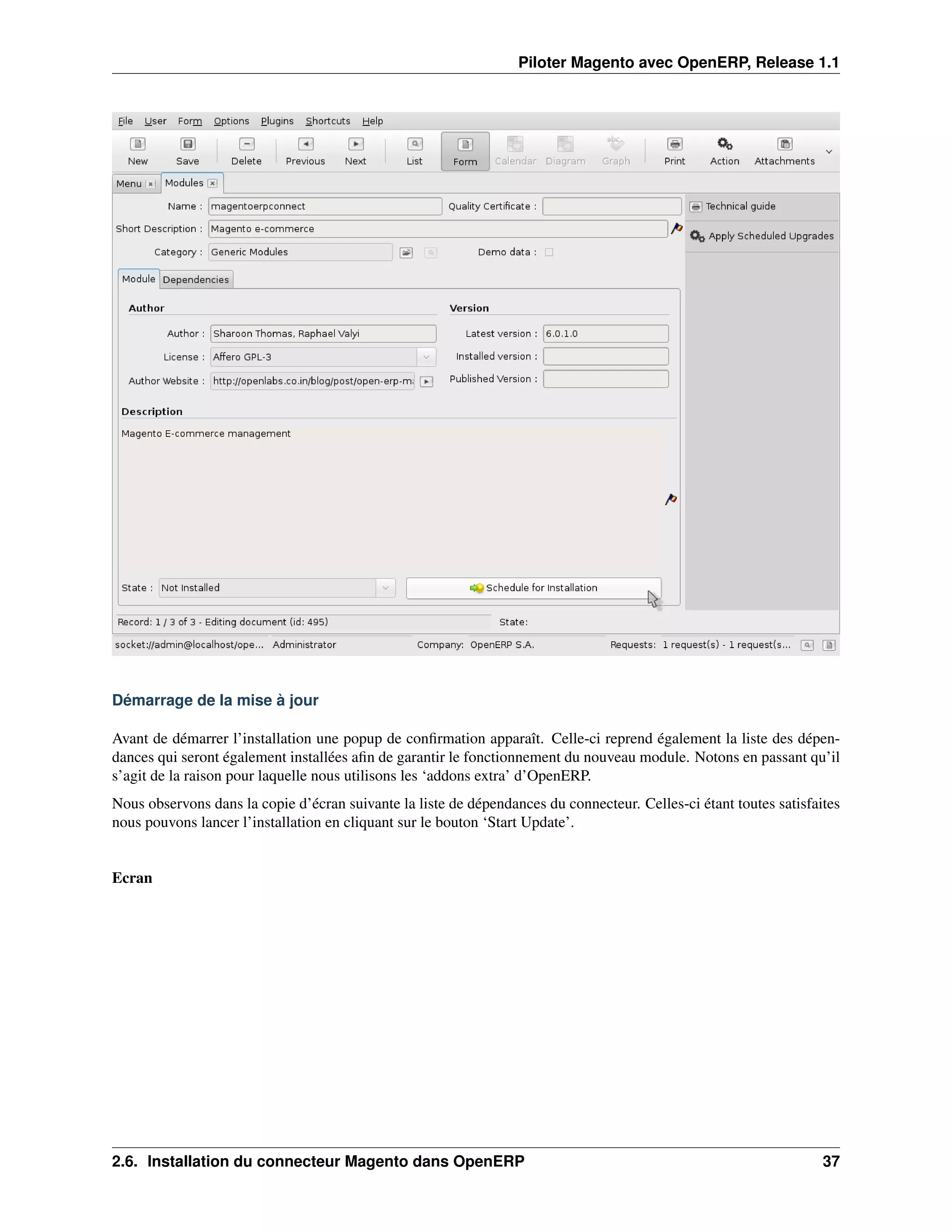 Piloter Magento avec OpenERP, Release 1.1




Démarrage de la mise à jour

Avant de démarrer l’installation une popup de conﬁrmation apparaît. Celle-ci reprend également la liste des dépen-
dances qui seront également installées aﬁn de garantir le fonctionnement du nouveau module. Notons en passant qu’il
s’agit de la raison pour laquelle nous utilisons les ‘addons extra’ d’OpenERP.
Nous observons dans la copie d’écran suivante la liste de dépendances du connecteur. Celles-ci étant toutes satisfaites
nous pouvons lancer l’installation en cliquant sur le bouton ‘Start Update’.


Ecran




2.6. Installation du connecteur Magento dans OpenERP                                                                37
 