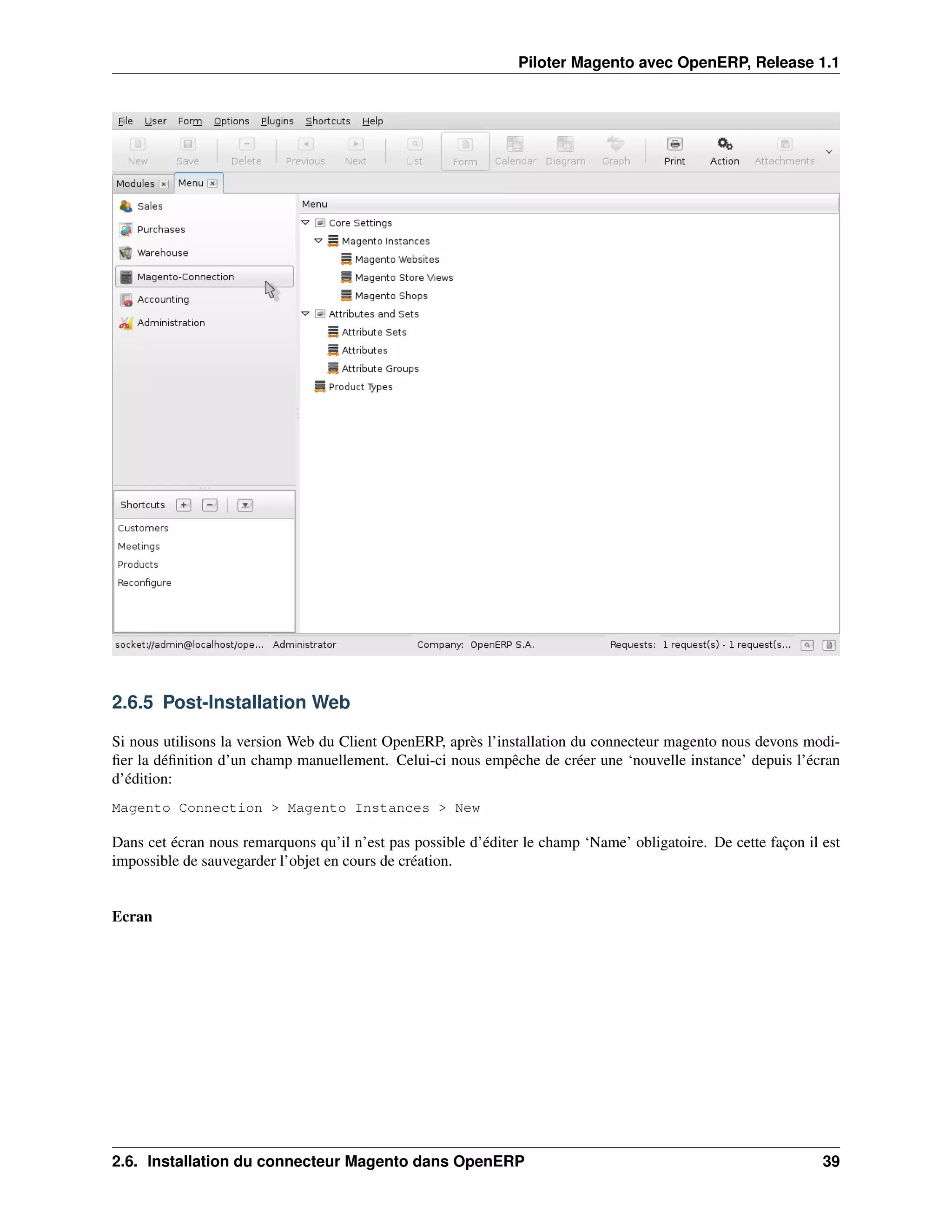 Piloter Magento avec OpenERP, Release 1.1




2.6.5 Post-Installation Web

Si nous utilisons la version Web du Client OpenERP, après l’installation du connecteur magento nous devons modi-
ﬁer la déﬁnition d’un champ manuellement. Celui-ci nous empêche de créer une ‘nouvelle instance’ depuis l’écran
d’édition:
Magento Connection > Magento Instances > New

Dans cet écran nous remarquons qu’il n’est pas possible d’éditer le champ ‘Name’ obligatoire. De cette façon il est
impossible de sauvegarder l’objet en cours de création.


Ecran




2.6. Installation du connecteur Magento dans OpenERP                                                            39
 